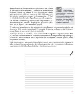 No atendimento ao cliente com hemorragia digestiva, os cuidados
de enfermagem são voltados para a estabilização hemodinâmica,                      Pesquise sobre os
ofertando oxigênio por máscara de 10-12 litros/minuto, puncio-                     exames diagnósticos
                                                                     mais utilizados para localização do
nando dois acessos calibrosos com cateter 16G - 14G para reposi-     foco hemorrágico, a
ção volêmica imediata com solução isotônica aquecida a 39ºC e/       retossigmoidoscopia, colonoscopia
ou infusão de hemoderivados dependendo da perda sanguínea.           e o enema opaco. Relacione os
                                                                     cuidados de enfermagem a serem
Está indicada a coleta de sangue para exames complementares, in-     realizados antes e após os exames.
cluindo hemograma completo, coagulograma, plaquetas, função          Peça auxílio ao professor.
renal, função hepática, HIV, eletrólitos e tipagem.
Os parâmetros hemodinâmicos são rigorosamente controlados por meio de monitoração da pres-
são arterial (PA), frequência cardíaca (FC), oximetria de pulso e sondagem vesical de demora
para avaliação da resposta ao tratamento instituído.
A alteração do nível de consciência pode estar associada ao hipofluxo sanguíneo cerebral devi-
do à instabilidade hemodinâmica. O controle do sangramento é um parâmetro importante para
quantificar a perda de sangue, sendo importante que você registre e informe quando houver
sangramento excessivo.
Esteja atento quanto à necessidade de entubação traqueal, acesso venoso central e passagem do
balão esofágico. Esses procedimentos são realizados pelo cirurgião e costumam ser indicados em
pacientes com instabilidade hemodinâmica e risco iminente de morte.




                                                                                                   237
 