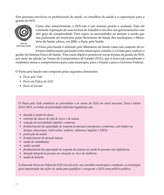 Este processo envolveu os profissionais de saúde, os conselhos de saúde e a capacitação para a
gestão do SUS.
                   Como dito anteriormente, o SUS não é um sistema pronto e acabado. Está em
                   constante superação de suas formas de trabalho e envolve um gerenciamento com
                   alto grau de complexidade. Para suprir as necessidades na atenção à saúde que
                   não pudessem ser resolvidas pelas Secretarias de Saúde dos municípios, o Minis-
                   tério da Saúde editou, em 2006, o Pacto pela Saúde.
    Selo do
Pacto pela Saúde
               O Pacto pela Saúde é definido pelo Ministério da Saúde como um conjunto de re-
               formas institucionais pactuado entre municípios, estados e a União para realizar a
gestão do Sistema Único de Saúde. Tem como objetivo promover novas formas de gestão do SUS,
por meio da adesão ao Termo de Compromisso de Gestão (TCG), que é renovado anualmente e
estabelece metas e compromissos para cada município, para o Estado e para o Governo Federal.


O Pacto pela Saúde está composto pelas seguintes dimensões:
     •	 Pacto pela Vida
     •	 Pacto em Defesa do SUS
     •	 Pacto de Gestão




     O Pacto pela Vida estabelece as prioridades e as metas do SUS em nível nacional. Para o biênio
     2010–2011, as linhas de prioridades definidas legalmente são:

     •	   atenção à saúde do idoso;
     •	   controle do câncer de colo de útero e de mama;
     •	   redução da mortalidade infantil e materna;
     •	   fortalecimento da capacidade de resposta às doenças emergentes e endemias, com ênfase na
          dengue, hanseníase, tuberculose, malária, influenza, hepatite e AIDS;
     •	   promoção da saúde;
     •	   fortalecimento da atenção básica;
     •	   saúde do trabalhador;
     •	   saúde mental;
     •	   fortalecimento da capacidade de resposta do sistema de saúde às pessoas com deficiência;
     •	   atenção integral às pessoas em situação ou risco de violência;
     •	   saúde do homem.

     A dimensão Pacto em Defesa do SUS visa discutir, nos conselhos municipais e estaduais, as estratégias
     para implantação das ações de saúde para qualificar e assegurar o SUS como política pública.




22
 