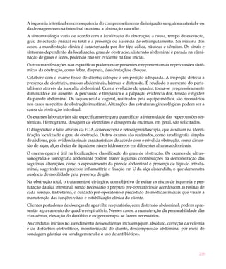 A isquemia intestinal em consequência do comprometimento da irrigação sanguínea arterial e ou
da drenagem venosa intestinal ocasiona a obstrução vascular.
A sintomatologia varia de acordo com a localização da obstrução, a causa, tempo de evolução,
grau de oclusão parcial ou total e a presença ou ausência de estrangulamento. Na maioria dos
casos, a manifestação clinica é caracterizada por dor tipo cólica, náuseas e vômitos. Os sinais e
sintomas dependerão da localização, grau de obstrução, distensão abdominal e parada na elimi-
nação de gases e fezes, podendo não ser evidente na fase inicial.
Outras manifestações não específicas podem estar presentes e representam as repercussões sistê-
micas da obstrução, como febre, dispneia, desidratação e choque.
Colabore com o exame físico do cliente; coloque-o em posição adequada. A inspeção detecta a
presença de cicatrizes, massas abdominais, hérnias e distensão. É revelado o aumento do peris-
taltismo através da ausculta abdominal. Com a evolução do quadro, torna-se progressivamente
diminuído e até ausente. A percussão é timpânica e a palpação evidencia dor, tensão e rigidez
da parede abdominal. Os toques retal e vaginal, realizados pela equipe médica, são necessários
nos casos suspeitos de obstrução intestinal. Alterações das estruturas ginecológicas podem ser a
causa da obstrução intestinal.
Os exames laboratoriais são especificamente para quantificar a intensidade das repercussões sis-
têmicas. Hemograma, dosagem de eletrólitos e dosagem de enzimas, em geral, são solicitados.
O diagnóstico é feito através da EDA, colonoscopia e retossigmoidoscopia, que auxiliam na identi-
ficação, localização e grau de obstrução. Outros exames são realizados, como a radiografia simples
de abdome, pois evidencia sinais característicos de acordo com o nível da obstrução, como disten-
são de alças, alças cheias de líquidos e níveis hidroaéreos em diferentes alturas abdominais.
O enema opaco é útil na localização e classificação do grau de obstrução. Os exames de ultras-
sonografia e tomografia abdominal podem trazer algumas contribuições na demonstração das
seguintes alterações, como o espessamento da parede abdominal e presença de líquido intralu-
minal, sugerindo um processo inflamatório e fixação em U da alça distendida, o que demonstra
ausência de motilidade pela presença de gás.
Na obstrução total, o tratamento é cirúrgico, com objetivo de evitar os riscos de isquemia e per-
furação da alça intestinal, sendo necessário o preparo pré-operatório de acordo com as rotinas de
cada serviço. Entretanto, o cuidado pré-operatório é precedido de medidas iniciais que visam à
manutenção das funções vitais e estabilização clínica do cliente.
Clientes portadores de doenças do aparelho respiratório, com distensão abdominal, podem apre-
sentar agravamento do quadro respiratório. Nesses casos, a manutenção da permeabilidade das
vias aéreas, elevação do decúbito e oxigenoterapia se fazem necessários.
As condutas iniciais no atendimento desses clientes incluem jejum absoluto, correção da volemia
e de distúrbios eletrolíticos, monitorização do cliente, descompressão abdominal por meio de
sondagem gástrica ou sondagem retal e o uso de antibióticos.



                                                                                               239
 