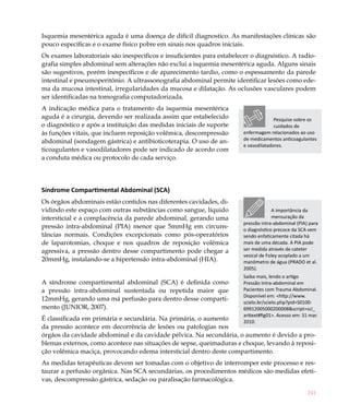 Isquemia mesentérica aguda é uma doença de difícil diagnostico. As manifestações clínicas são
pouco específicas e o exame físico pobre em sinais nos quadros iniciais.
Os exames laboratoriais são inespecíficos e insuficientes para estabelecer o diagnóstico. A radio-
grafia simples abdominal sem alterações não exclui a isquemia mesentérica aguda. Alguns sinais
são sugestivos, porém inespecíficos e de aparecimento tardio, como o espessamento da parede
intestinal e pneumoperitônio. A ultrassonografia abdominal permite identificar lesões como ede-
ma da mucosa intestinal, irregularidades da mucosa e dilatação. As oclusões vasculares podem
ser identificadas na tomografia computadorizada.
A indicação médica para o tratamento da isquemia mesentérica
aguda é a cirurgia, devendo ser realizada assim que estabelecido                      Pesquise sobre os
o diagnóstico e após a instituição das medidas iniciais de suporte                    cuidados de
às funções vitais, que incluem reposição volêmica, descompressão        enfermagem relacionados ao uso
abdominal (sondagem gástrica) e antibioticoterapia. O uso de an-        de medicamentos anticoagulantes
                                                                        e vasodilatadores.
ticoagulantes e vasodilatadores pode ser indicado de acordo com
a conduta médica ou protocolo de cada serviço.




Síndrome Compartimental Abdominal (SCA)
Os órgãos abdominais estão contidos nas diferentes cavidades, di-
vidindo este espaço com outras substâncias como sangue, líquido                      A importância da
intersticial e a complacência da parede abdominal, gerando uma                        mensuração da
                                                                        pressão intra-abdominal (PIA) para
pressão intra-abdominal (PIA) menor que 5mmHg em circuns-               o diagnóstico precoce da SCA vem
tâncias normais. Condições excepcionais como pós-operatórios            sendo enfaticamente citada há
de laparotomias, choque e nos quadros de reposição volêmica             mais de uma década. A PIA pode
agressiva, a pressão dentro desse compartimento pode chegar a           ser medida através de cateter
                                                                        vesical de Foley acoplado a um
20mmHg, instalando-se a hipertensão intra-abdominal (HIA).              manômetro de água (PRADO et al.
                                                                        2005).
                                                                        Saiba mais, lendo o artigo
A síndrome compartimental abdominal (SCA) é definida como               Pressão Intra-abdominal em
a pressão intra-abdominal sustentada ou repetida maior que              Pacientes com Trauma Abdominal.
                                                                        Disponível em: <http://www.
12mmHg, gerando uma má perfusão para dentro desse comparti-
                                                                        scielo.br/scielo.php?pid=S0100-
mento (JUNIOR, 2007).                                                   69912005000200008&script=sci_
                                                                        arttext#fig01>. Acesso em: 31 mar.
É classificada em primária e secundária. Na primária, o aumento         2010.
da pressão acontece em decorrência de lesões ou patologias nos
órgãos da cavidade abdominal e da cavidade pélvica. Na secundária, o aumento é devido a pro-
blemas externos, como acontece nas situações de sepse, queimaduras e choque, levando à reposi-
ção volêmica maciça, provocando edema intersticial dentro deste compartimento.
As medidas terapêuticas devem ser tomadas com o objetivo de interromper este processo e res-
taurar a perfusão orgânica. Nas SCA secundárias, os procedimentos médicos são medidas efeti-
vas, descompressão gástrica, sedação ou paralisação farmacológica.

                                                                                                     241
 