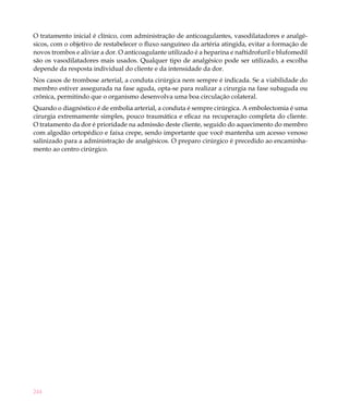 O tratamento inicial é clínico, com administração de anticoagulantes, vasodilatadores e analgé-
sicos, com o objetivo de restabelecer o fluxo sanguíneo da artéria atingida, evitar a formação de
novos trombos e aliviar a dor. O anticoagulante utilizado é a heparina e naftidrofuril e blufomedil
são os vasodilatadores mais usados. Qualquer tipo de analgésico pode ser utilizado, a escolha
depende da resposta individual do cliente e da intensidade da dor.
Nos casos de trombose arterial, a conduta cirúrgica nem sempre é indicada. Se a viabilidade do
membro estiver assegurada na fase aguda, opta-se para realizar a cirurgia na fase subaguda ou
crônica, permitindo que o organismo desenvolva uma boa circulação colateral.
Quando o diagnóstico é de embolia arterial, a conduta é sempre cirúrgica. A embolectomia é uma
cirurgia extremamente simples, pouco traumática e eficaz na recuperação completa do cliente.
O tratamento da dor é prioridade na admissão deste cliente, seguido do aquecimento do membro
com algodão ortopédico e faixa crepe, sendo importante que você mantenha um acesso venoso
salinizado para a administração de analgésicos. O preparo cirúrgico é precedido ao encaminha-
mento ao centro cirúrgico.




244
 