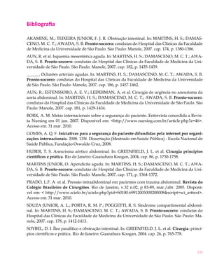Bibliografia

AKAMINE, M.; TEIXEIRA JUNIOR, F. J. R. Obstrução intestinal. In: MARTINS, H. S.; DAMAS-
CENO, M. C. T.; AWADA, S. B. Pronto-socorro: condutas do Hospital das Clínicas da Faculdade
de Medicina da Universidade de São Paulo. São Paulo: Manole, 2007. cap. 174, p. 1380-1386.
AUN, R. et al. Isquemia mesentérica aguda. In: MARTINS, H. S.; DAMASCENO, M. C. T.; AWA-
DA, S. B. Pronto-socorro: condutas do Hospital das Clínicas da Faculdade de Medicina da Uni-
versidade de São Paulo. São Paulo: Manole, 2007. cap. 182, p. 1435-1439.
______. Oclusões arteriais agudas. In: MARTINS, H. S.; DAMASCENO, M. C. T.; AWADA, S. B.
Pronto-socorro: condutas do Hospital das Clínicas da Faculdade de Medicina da Universidade
de São Paulo. São Paulo: Manole, 2007. cap. 186, p. 1457-1462.
AUN, R.; ESTENSSORO, A. E. V.; LEDERMAN, A. et al. Cirurgia de urgência no aneurisma da
aorta abdominal. In: MARTINS, H. S.; DAMASCENO, M. C. T.; AWADA, S. B. Pronto-socorro:
condutas do Hospital das Clínicas da Faculdade de Medicina da Universidade de São Paulo. São
Paulo: Manole, 2007. cap. 181, p. 1429-1434.
BORK, A. M. Metas internacionais sobre a segurança do paciente. Entrevista concedida a Revis-
ta Nursing em 01 jun. 2007. Disponível em: <http://www.nursing.com.br/article.php?a=46>.
Acesso em: 31 mar. 2010.
GOMES, A. Q. F. Iniciativas para a segurança do paciente difundidas pela internet por organi-
zações internacionais. 2008. 135f. Dissertação (Mestrado em Saúde Pública) - Escola Nacional de
Saúde Pública, Fundação Oswaldo Cruz, 2008.
HUBER, T. S. Aneurisma aórtico abdominal. In: GREENFIELD, J. L. et al. Cirurgia princípios
científicos e prática. Rio de Janeiro: Guanabara Koogan, 2004, cap. 86, p. 1730-1758.
MARTINS JUNIOR, O. Apendicite aguda. In: MARTINS, H. S.; DAMASCENO, M. C. T.; AWA-
DA, S. B. Pronto-socorro: condutas do Hospital das Clínicas da Faculdade de Medicina da Uni-
versidade de São Paulo. São Paulo: Manole, 2007. cap. 171, p. 1364-1372.
PRADO, L.F. A et al. Pressão intraabdominal em pacientes com trauma abdominal. Revista do
Colégio Brasileiro de Cirurgiões. Rio de Janeiro, v.32 n.02, p 83-89, mar./abr. 2005. Disponí-
vel em: < http://www.scielo.br/scielo.php?pid=S0100-69912005000200008&script=sci_arttext>.
Acesso em: 31 mar. 2010.
SOUZA JUNIOR, A. L.; PORTA, R. M. P.; POGGETTI, R. S. Síndrome compartimental abdomi-
nal. In: MARTINS, H. S.; DAMASCENO, M. C. T.; AWADA, S. B. Pronto-socorro: condutas do
Hospital das Clínicas da Faculdade de Medicina da Universidade de São Paulo. São Paulo: Ma-
nole, 2007. cap. 178, p. 1412-1413.
SOYBEL, D. I. Íleo paralítico e obstrução intestinal. In: GREENFIELD. J. L. et al. Cirurgia: princí-
pios científicos e prática. Rio de Janeiro: Guanabara Koogan, 2004. cap. 26, p. 765-778.



                                                                                                245
 
