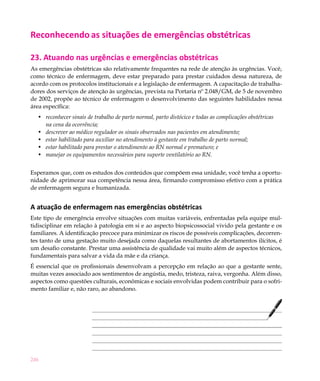 Reconhecendo as situações de emergências obstétricas

23. Atuando nas urgências e emergências obstétricas
As emergências obstétricas são relativamente frequentes na rede de atenção às urgências. Você,
como técnico de enfermagem, deve estar preparado para prestar cuidados dessa natureza, de
acordo com os protocolos institucionais e a legislação de enfermagem. A capacitação de trabalha-
dores dos serviços de atenção às urgências, prevista na Portaria nº 2.048/GM, de 5 de novembro
de 2002, propõe ao técnico de enfermagem o desenvolvimento das seguintes habilidades nessa
área específica:
  •	 reconhecer sinais de trabalho de parto normal, parto distócico e todas as complicações obstétricas
     na cena da ocorrência;
  •	 descrever ao médico regulador os sinais observados nas pacientes em atendimento;
  •	 estar habilitado para auxiliar no atendimento à gestante em trabalho de parto normal;
  •	 estar habilitado para prestar o atendimento ao RN normal e prematuro; e
  •	 manejar os equipamentos necessários para suporte ventilatório ao RN.


Esperamos que, com os estudos dos conteúdos que compõem essa unidade, você tenha a oportu-
nidade de aprimorar sua competência nessa área, firmando compromisso efetivo com a prática
de enfermagem segura e humanizada.


A atuação de enfermagem nas emergências obstétricas
Este tipo de emergência envolve situações com muitas variáveis, enfrentadas pela equipe mul-
tidisciplinar em relação à patologia em si e ao aspecto biopsicossocial vivido pela gestante e os
familiares. A identificação precoce para minimizar os riscos de possíveis complicações, decorren-
tes tanto de uma gestação muito desejada como daquelas resultantes de abortamentos ilícitos, é
um desafio constante. Prestar uma assistência de qualidade vai muito além de aspectos técnicos,
fundamentais para salvar a vida da mãe e da criança.
É essencial que os profissionais desenvolvam a percepção em relação ao que a gestante sente,
muitas vezes associado aos sentimentos de angústia, medo, tristeza, raiva, vergonha. Além disso,
aspectos como questões culturais, econômicas e sociais envolvidas podem contribuir para o sofri-
mento familiar e, não raro, ao abandono.




246
 