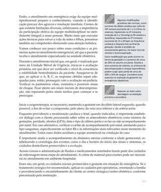 Então, o atendimento em emergência exige da equipe mul-
tiprofissional preparo e conhecimento, visando à identifi-                     Algumas modificações
cação precoce dos agravos e resolução imediata. Cientes de                     gravídicas são normais, como
                                                                aumento do débito cardíaco por volta da
que existem limitações diversas, enfatizamos a importância      10ª semana (aumento de 1 a 1,5 litros na
da participação efetiva da equipe multidisciplinar no aten-     volemia), hipotensão no 2º trimestre
dimento integral a essas pessoas. Muito mais que executar       (redução de 5 a 15mmHg na PA sistólica e
                                                                diastólica), taquicardia no 2º trimestre
ações técnicas para salvar a vida de mães e filhos, possamos
                                                                (aumento de 15 a 20 bpm na frequência
também ser competentes oferecendo uma atenção holística.        cardíaca) e dispneia leve ao final da
                                                                gestação. Devido à lentidão do
Vamos conhecer um pouco sobre essas condições e as pri-         esvaziamento gástrico, há maior risco de
meiras ações no atendimento emergencial, até que a paciente     vômitos e broncoaspiração.
receba o atendimento especializado na unidade obstétrica.       Outra modificação que pode ocorrer no
                                                                termo da gestação é o aumento de cerca
Durante o atendimento inicial que, em geral, é realizado por    de 50% no volume circulante. Devido a
meio da Unidade Móvel de Urgência, inicia-se a avaliação        esse aumento da volemia, os sintomas de
primária, em que deve ser verificado o nível de consciência     descompensação e choque hipovolêmico
                                                                podem surgir após perda de cerca de
e estabilidade hemodinâmica da paciente. Assegurar-se de
                                                                30% a 35% de sangue. Considere esses
que, ao aplicar o A, B, C, as respostas obtidas sejam ade-      aspectos na avaliação da gestante nas
quadas para, então, prosseguir com a avaliação secundária.      emergências obstétricas.
Verificar os parâmetros vitais, oximetria e possíveis sinais
de choque. Ficar atento aos sinais iniciais de descompensa-
ção, não esperando pelos sinais tardios para começar a se                    Reportar ao texto sobre
                                                                             abordagem na avaliação
preocupar.                                                      primária e secundária.


Inicie a oxigenoterapia, se necessário, mantendo a gestante em decúbito lateral esquerdo, quando
possível, a fim de evitar a compressão, pelo útero, da veia cava inferior e da artéria aorta.
Enquanto providencia a monitoração cardíaca e fetal, quando indicados, é importante estabele-
cer diálogo com a cliente procurando saber sobre os antecedentes obstétricos como número de
gestações, paridade, abortos (GPA), data e tipo do último parto e se faz ou não acompanhamento
pré-natal. Em caso afirmativo, verificar o cartão de acompanhamento pré-natal, atentando para o
tipo sanguíneo, especificamente ao fator Rh e às informações mais relevantes nesse momento do
atendimento. Todos esses dados auxiliam a equipe assistencial na condução do caso.
É importante ainda o acompanhamento da dinâmica uterina conforme a idade gestacional, es-
tabelecendo a cronologia dos eventos, como o dia e horário do início dos sinais e sintomas, os
cuidados domiciliares promovidos e a evolução.
Acesso venoso e administração de fluidos e medicamentos orientados fazem parte dos cuidados
de enfermagem nessa etapa do atendimento. A coleta de material para exames pode ser necessá-
ria no atendimento em ambiente hospitalar.
Esses são, em geral, os cuidados iniciais promovidos à gestante em situação de emergência. Se o
tratamento cirúrgico for recomendado, aplicar os cuidados pré-operatórios, orientando a família
e providenciando o encaminhamento da cliente ao centro cirúrgico/centro obstétrico, conforme
preconizado pela instituição.

                                                                                                       247
 