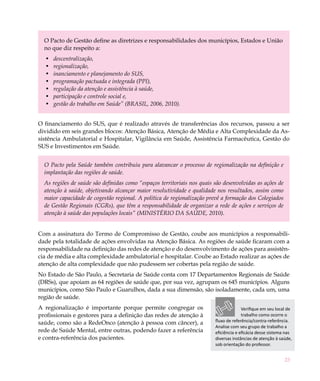 O Pacto de Gestão define as diretrizes e responsabilidades dos municípios, Estados e União
  no que diz respeito a:
  •	   descentralização,
  •	   regionalização,
  •	   inanciamento e planejamento do SUS,
  •	   programação pactuada e integrada (PPI),
  •	   regulação da atenção e assistência à saúde,
  •	   participação e controle social e,
  •	   gestão do trabalho em Saúde” (BRASIL, 2006, 2010).


O financiamento do SUS, que é realizado através de transferências dos recursos, passou a ser
dividido em seis grandes blocos: Atenção Básica, Atenção de Média e Alta Complexidade da As-
sistência Ambulatorial e Hospitalar, Vigilância em Saúde, Assistência Farmacêutica, Gestão do
SUS e Investimentos em Saúde.


  O Pacto pela Saúde também contribuiu para alavancar o processo de regionalização na definição e
  implantação das regiões de saúde.
  As regiões de saúde são definidas como “espaços territoriais nos quais são desenvolvidas as ações de
  atenção à saúde, objetivando alcançar maior resolutividade e qualidade nos resultados, assim como
  maior capacidade de cogestão regional. A política de regionalização prevê a formação dos Colegiados
  de Gestão Regionais (CGRs), que têm a responsabilidade de organizar a rede de ações e serviços de
  atenção à saúde das populações locais” (MINISTÉRIO DA SAÚDE, 2010).


Com a assinatura do Termo de Compromisso de Gestão, coube aos municípios a responsabili-
dade pela totalidade de ações envolvidas na Atenção Básica. As regiões de saúde ficaram com a
responsabilidade na definição das redes de atenção e do desenvolvimento de ações para assistên-
cia de média e alta complexidade ambulatorial e hospitalar. Coube ao Estado realizar as ações de
atenção de alta complexidade que não pudessem ser cobertas pela região de saúde.
No Estado de São Paulo, a Secretaria de Saúde conta com 17 Departamentos Regionais de Saúde
(DRSs), que apoiam as 64 regiões de saúde que, por sua vez, agrupam os 645 municípios. Alguns
municípios, como São Paulo e Guarulhos, dada a sua dimensão, são isoladamente, cada um, uma
região de saúde.
A regionalização é importante porque permite congregar os                              Verifique em seu local de
profissionais e gestores para a definição das redes de atenção à                       trabalho como ocorre o
saúde, como são a RedeOnco (atenção à pessoa com câncer), a              fluxo de referência/contra-referência.
                                                                         Analise com seu grupo de trabalho a
rede de Saúde Mental, entre outras, podendo fazer a referência           eficiência e eficácia desse sistema nas
e contra-referência dos pacientes.                                       diversas instâncias de atenção à saúde,
                                                                         sob orientação do professor.


                                                                                                            23
 