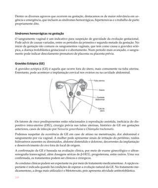 Dentre os diversos agravos que ocorrem na gestação, destacamos os de maior relevância em ur-
gência e emergência, que incluem as síndromes hemorrágicas, hipertensivas e o trabalho de parto
propriamente dito.


Síndromes hemorrágicas na gestação
O sangramento vaginal é um indicativo para suspeição de gravidade da evolução gestacional.
Pode advir de causas variadas, entre os períodos da primeira e segunda metade da gestação. No
início da gestação são comuns os sangramentos vaginais, que tem como causa a gravidez ectó-
pica, a doença trofoblástica gestacional e o abortamento. Num período mais avançado, o sangra-
mento pode indicar descolamento prematuro de placenta ou placenta prévia.


Gravidez Ectópica (GE)
A gravidez ectópica (GE) é aquela que ocorre fora do útero, mais comumente na tuba uterina.
Entretanto, pode acontecer a implantação cervical nos ovários ou na cavidade abdominal.

                                                             Tuba uterina



                                                                  Ovário


                                                               Cavidade
                                                              Abdominal



                                                                 Colo do
                                                                   útero




Os fatores de risco predisponentes estão relacionados à reprodução assistida, ineficácia do dis-
positivo intra-uterino (DIU), cirurgia prévia nas tubas uterinas, histórico de GE em gestações
anteriores, casos de infecção por Neisseria gonorrhoeae e Chlamydia trachomatis.
Podemos suspeitar da ocorrência de GE em caso de atraso na menstruação, dor abdominal e
sangramento por via vaginal. A mulher pode apresentar sinais de irritação do peritônio, ruídos
hidroaéreos ausentes ou diminuídos, abdome distendido e doloroso, decorrentes da implantação
e desenvolvimento do ovo fora do local de origem.
A confirmação da GE é baseada na avaliação clínica, por meio de exame ginecológico e ultras-
sonografia transvaginal, além dosagens séricas de β-HCG, progesterona, entre outros. Uma vez
confirmada, os tratamentos podem ser clínicos e cirúrgicos.
As condutas clínicas podem ser expectante ou por meio de tratamento medicamentoso. A opção ex-
pectante é indicada quando há condições de esperar a evolução natural da GE. No tratamento me-
dicamentoso, a droga mais utilizada é o Metotrexato, pois apresenta atividade antitrofoblástica.

248
 