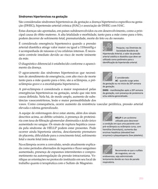 Síndromes hipertensivas na gestação
São consideradas síndromes hipertensivas da gestação a doença hipertensiva específica na gesta-
ção (DHEG), hipertensão arterial crônica (HAC) e associação de DHEG com HAC.
Estas doenças são apontadas, em países subdesenvolvidos ou em desenvolvimento, como a prin-
cipal causa do óbito materno. A alta letalidade e morbidade, tanto para a mãe como para o feto,
podem decorrer de sofrimento fetal, prematuridade, morte do feto ou do neonato.
É considerada emergência hipertensiva quando a pressão
arterial diastólica atinge valor maior ou igual a 110mmHg e                         Pesquise, nas Diretrizes da
é acompanhada de náuseas e/ou cefaleias intensas. É neces-                          Sociedade Brasileira de
                                                                   Hipertensão Arterial, o valor da pressão
sário controle imediato devido ao risco de morte iminente
                                                                   arterial sistólica e diastólica que deve ser
da mãe.                                                            utilizado como parâmetro para a
                                                                   identificação da hipertensão arterial.
O diagnóstico diferencial é estabelecido conforme o apareci-
mento da doença.
O agravamento das síndromes hipertensivas que necessi-
tam de atendimento de emergência, com alto risco de morte                       É considerado:
tanto para a mãe quanto para o feto, são a eclâmpsia, a pré-                    AC - quando surge antes
eclâmpsia grave e a encefalopatia hipertensiva.                    da gestação ou no início da 20ª semana
                                                                   de gestação.
A pré-eclâmpsia é considerada a maior responsável pelas     DHEG - manifestações após a 20ª semana
emergências hipertensivas na gestação, sendo que não tem    da gestação, com presença de proteinúria
causa definida. Nela há, de modo amplo, aumento de subs-    e/ou edema generalizado.
tâncias vasoconstritoras, lesão e maior permeabilidade dos
vasos. Como consequência, ocorre aumento da resistência vascular periférica, pressão arterial
elevada e edema generalizado.
A equipe de enfermagem deve estar atenta, além dos sinais
descritos acima, ao débito urinário, à presença de proteinú-                   HELLP é um acrônimo
ria com taxa de filtração glomerular diminuída e ácido úrico                   utilizado para descrever
aumentado no sangue. Os sinais de ruptura hepática causa-          a condição em que uma paciente com
                                                                   pré–eclâmpsia ou eclâmpsia cursa, com
da pela síndrome de HELLP podem estar presentes. Pode              hemólise (hemolysis), aumento das
ocorrer ainda hipertonia uterina, descolamento prematuro           enzimas hepáticas (elevated liver
de placenta, dificuldade para o crescimento fetal, sofrimento      enzymes) e plaquetopenia (low platelets).
fetal e morte fetal intra-útero.
Na eclâmpsia ocorre a convulsão, sendo atualmente explica-
da como períodos alternados de isquemia e fluxo sanguíneo
                                                                                 Recomenda-se que o sulfato
aumentado, presença de espasmos intermitentes e compro-                          de magnésio, em via
metimento na autorregulação da pressão intracraniana. Ve-          endovenosa, seja administrado
rifique as orientações no protocolo instituído em seu local de     lentamente devido ao risco de parada
trabalho quanto à terapêutica com o Sulfato de Magnésio.           respiratória.




                                                                                                            253
 