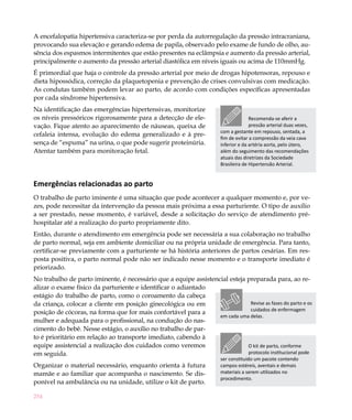 A encefalopatia hipertensiva caracteriza-se por perda da autorregulação da pressão intracraniana,
provocando sua elevação e gerando edema de papila, observado pelo exame de fundo de olho, au-
sência dos espasmos intermitentes que estão presentes na eclâmpsia e aumento da pressão arterial,
principalmente o aumento da pressão arterial diastólica em níveis iguais ou acima de 110mmHg.
É primordial que haja o controle da pressão arterial por meio de drogas hipotensoras, repouso e
dieta hipossódica, correção da plaquetopenia e prevenção de crises convulsivas com medicação.
As condutas também podem levar ao parto, de acordo com condições específicas apresentadas
por cada síndrome hipertensiva.
Na identificação das emergências hipertensivas, monitorize
os níveis pressóricos rigorosamente para a detecção de ele-                          Recomenda-se aferir a
vação. Fique atento ao aparecimento de náuseas, queixa de                            pressão arterial duas vezes,
                                                                       com a gestante em repouso, sentada, a
cefaleia intensa, evolução do edema generalizado e à pre-
                                                                       fim de evitar a compressão da veia cava
sença de “espuma” na urina, o que pode sugerir proteinúria.            inferior e da artéria aorta, pelo útero,
Atentar também para monitoração fetal.                                 além do seguimento das recomendações
                                                                       atuais das diretrizes da Sociedade
                                                                       Brasileira de Hipertensão Arterial.


Emergências relacionadas ao parto
O trabalho de parto iminente é uma situação que pode acontecer a qualquer momento e, por ve-
zes, pode necessitar da intervenção da pessoa mais próxima a essa parturiente. O tipo de auxílio
a ser prestado, nesse momento, é variável, desde a solicitação do serviço de atendimento pré-
hospitalar até a realização do parto propriamente dito.
Então, durante o atendimento em emergência pode ser necessária a sua colaboração no trabalho
de parto normal, seja em ambiente domiciliar ou na própria unidade de emergência. Para tanto,
certificar-se previamente com a parturiente se há história anteriores de partos cesárias. Em res-
posta positiva, o parto normal pode não ser indicado nesse momento e o transporte imediato é
priorizado.
No trabalho de parto iminente, é necessário que a equipe assistencial esteja preparada para, ao re-
alizar o exame físico da parturiente e identificar o adiantado
estágio do trabalho de parto, como o coroamento da cabeça
da criança, colocar a cliente em posição ginecológica ou em                   Revise as fases do parto e os
                                                                              cuidados de enfermagem
posição de cócoras, na forma que for mais confortável para a
                                                                  em cada uma delas.
mulher e adequada para o profissional, na condução do nas-
cimento do bebê. Nesse estágio, o auxílio no trabalho de par-
to é prioritário em relação ao transporte imediato, cabendo à
equipe assistencial a realização dos cuidados como veremos                   O kit de parto, conforme
em seguida.                                                                  protocolo institucional pode
                                                                       ser constituído um pacote contendo
Organizar o material necessário, enquanto orienta à futura             campos estéreis, aventais e demais
mamãe e ao familiar que acompanha o nascimento. Se dis-                materiais a serem utilizados no
                                                                       procedimento.
ponível na ambulância ou na unidade, utilize o kit de parto.

254
 