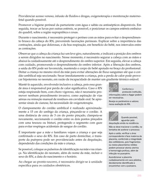 Providenciar acesso venoso, infusão de fluidos e drogas, oxigenoterapia e monitoração materno-
fetal quando possível.
Promover a higiene perineal da parturiente com água e sabão ou antissépticos disponíveis. Em
seguida, trocar as luvas por outras estéreis, se possível, e posicionar os campos estéreis embaixo
do quadril, sobre a região suprapúbica e coxas.
Durante o nascimento, é necessário proteger o períneo com as mãos para evitar o desprendimen-
to brusco da cabeça do RN, prevenindo lacerações perineais. Explicar sobre a importância das
contrações, ainda que dolorosas, e da boa respiração, em benefício do bebê, nos intervalos entre
as contrações.
Observar que a cabeça da criança faz um leve giro, naturalmente, e indicará a posição dos ombros
a serem dirigidos no nascimento. Nesse momento, é necessário segurar a cabeça com as mãos e
abaixá-la cuidadosamente até o desprendimento do ombro superior. Em seguida, elevar a cabeça
com cuidado, promovendo o desprendimento do ombro inferior. Após a liberação dos ombros,
a saída do RN pode ser favorecida, mantendo o corpo do bebê apoiado no braço do profissional.
Deitar a criança no mesmo nível da mãe para evitar alterações de fluxo sanguíneo até que o cor-
dão umbilical seja seccionado. Secar imediatamente a criança, pois a perda de calor pode provo-
car hipotermia no neonato, em razão da incapacidade de manter um gradiente térmico estável.
Mantê-lo aquecido, envolvendo inclusive a cabeça, pois essa gran-
de área é responsável por perda de calor significativa. Caso o RN                     Conforme o
esteja respirando bem, com choro vigoroso, não é necessário pro-                      protocolo instituído,
mover nenhum procedimento invasivo, como aspiração de vias              informações sobre o Apgar podem
                                                                        ser necessárias.
aéreas ou remoção manual de resíduos em cavidade oral. Se apre-
                                                                        Reveja os parâmetros e valores
sentar sinais de cianose, há necessidade de oxigenoterapia.             nessa avaliação do RN.
O clampeamento do cordão umbilical é realizado aproximada-
mente a 15 cm do umbigo da criança, pinçando-se o cordão. A
uma distância de cerca de 3 cm do ponto pinçado, clampeia-se
                                                                                    Quando possível,
novamente, seccionando o cordão entre os dois pontos pinçados                       aguardar pela
com uma tesoura ou bisturi, protegendo o segmento com gaze              dequitação ainda na residência.
para evitar respingos acidentais de sangue do cordão.                   Não se deve tracionar o cordão, na
                                                                        tentativa de acelerar o processo.
É importante que a mãe e familiares vejam a criança e que seja          Após a saída, verificar a área
confirmado o sexo do RN. Em caso de parto domiciliar, o trans-          correspondente à face materna da
porte da puérpera pode ser providenciado antes da dequitação,           placenta, conferindo a integridade
                                                                        dos cotilédones, pois fragmentos
dependendo das condições da mãe e criança.                              ou restos placentários retidos
                                                                        podem provocar atonia uterina
Se possível, coloque as pulseiras de identificação na mãe e na crian-   e hemorragia profusa, além de
ça. Na identificação do neonato, além do nome da mãe, incluir o         infecção no puerpério.
sexo do RN, a data do nascimento e o horário.                           Acondicionar a placenta
                                                                        cuidadosamente em saco plástico,
Ao chegar ao pronto-socorro, é necessário dirigir-se à unidade          devidamente identificado e
específica para os cuidados obstétricos.                                encaminhar com a puérpera.



                                                                                                      255
 