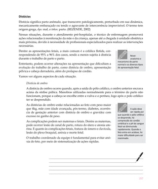 Distócias
Distócia significa parto anômalo, que transcorre patologicamente, perturbado em sua dinâmica,
mecanicamente embaraçado ou tendo o agravante de intercorrência imprevisível. O termo tem
origem grega, dys: mal, e tokos: parto. (REZENDE, 2002)
Nessas situações, durante o atendimento pré-hospitalar, o técnico de enfermagem promoverá
ações relacionadas à monitoração da mãe e da criança, apenas até a chegada à unidade obstétrica
mais próxima, devido à necessidade de profissionais especializados para realizar as intervenções
necessárias.
Dentre as apresentações fetais, a mais comum é a cefálica fletida, cor-
respondendo de 95% a 96% dos casos, sendo a menos sujeita à distócia                    Rever
durante o trabalho de parto e parto.                                                    anatomia e
                                                                            mecanismo do parto
Entretanto, podem ocorrer alterações na apresentação que dificultam a       normal e os diversos tipos
evolução do trabalho de parto, como distócia de ombro, apresentação         de apresentação fetal.
pélvica e cabeça derradeira, além do prolapso de cordão.
Vamos ver alguns aspectos de cada situação.

     Distócia de ombro
     A distócia de ombro ocorre quando, após a saída do pólo cefálico, o ombro anterior encrava
     acima da sínfise púbica. Manobras utilizadas normalmente para o término do parto não
     funcionam, porque a cabeça se encolhe entre a vulva e o períneo, logo após o polo cefálico
     ter se desprendido.
     As distócias de ombro estão relacionadas ao feto com peso maior
     que 4kg, mãe com idade avançada, pós-termo, diabetes, ocorrên-                       A ação deve
     cia de gestação anterior com distócia de ombro e gravidez com                        ser rápida por
                                                                            que quando o pólo cefálico
     excesso no ganho de peso.                                              se desprende, há
     As complicações podem ser maternas e fetais. Dentre as maternas,       compressão do cordão
                                                                            umbilical e o pH do sangue
     pode ocorrer lesão de canal de parto, rotura do útero e atonia ute-    fetal vai diminuindo
     rina. E quanto às complicações fetais, fratura de úmero e clavícula,   rapidamente. Quando o
     lesão do plexo braquial, anóxia e morte fetal.                         feto entra em acidose, há
                                                                            maior dificuldade para ser
     O trabalho coordenado da equipe é fundamental para evitar anó-         reanimado.
     xia do feto, por meio de sistematização de ações rápidas.




                                                                                                  257
 