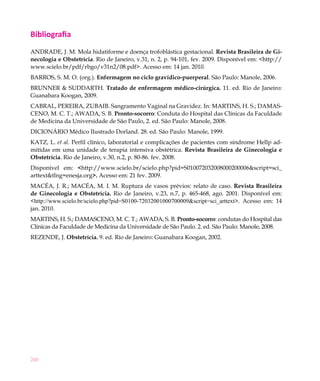 Bibliografia
ANDRADE, J. M. Mola hidatiforme e doença trofoblástica gestacional. Revista Brasileira de Gi-
necologia e Obstetrícia. Rio de Janeiro, v.31, n. 2, p. 94-101, fev. 2009. Disponível em: <http://
www.scielo.br/pdf/rbgo/v31n2/08.pdf>. Acesso em: 14 jan. 2010.
BARROS, S. M. O. (org.). Enfermagem no ciclo gravídico-puerperal. São Paulo: Manole, 2006.
BRUNNER & SUDDARTH. Tratado de enfermagem médico-cirúrgica. 11. ed. Rio de Janeiro:
Guanabara Koogan, 2009.
CABRAL, PEREIRA, ZUBAIB. Sangramento Vaginal na Gravidez. In: MARTINS, H. S.; DAMAS-
CENO, M. C. T.; AWADA, S. B. Pronto-socorro: Conduta do Hospital das Clínicas da Faculdade
de Medicina da Universidade de São Paulo, 2. ed. São Paulo: Manole, 2008.
DICIONÁRIO Médico Ilustrado Dorland. 28. ed. São Paulo: Manole, 1999.
KATZ, L. et al. Perfil clínico, laboratorial e complicações de pacientes com síndrome Hellp ad-
mitidas em uma unidade de terapia intensiva obstétrica. Revista Brasileira de Ginecologia e
Obstetrícia. Rio de Janeiro, v.30, n.2, p. 80-86. fev. 2008.
Disponível em: <http://www.scielo.br/scielo.php?pid=S010072032008000200006&script=sci_
arttext&tlng=enesja.org>. Acesso em: 21 fev. 2009.
MACÉA, J. R.; MACÉA, M. I. M. Ruptura de vasos prévios: relato de caso. Revista Brasileira
de Ginecologia e Obstetrícia. Rio de Janeiro,  v.23, n.7, p. 465-468, ago.  2001. Disponível em:
<http://www.scielo.br/scielo.php?pid=S0100-72032001000700009&script=sci_arttext>. Acesso em: 14
jan. 2010.
MARTINS, H. S.; DAMASCENO, M. C. T.; AWADA, S. B. Pronto-socorro: condutas do Hospital das
Clínicas da Faculdade de Medicina da Universidade de São Paulo. 2. ed. São Paulo: Manole, 2008.
REZENDE, J. Obstetrícia. 9. ed. Rio de Janeiro: Guanabara Koogan, 2002.




260
 