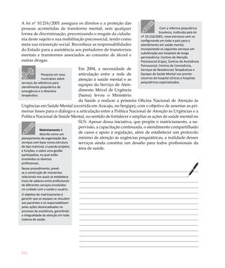 A lei nº 10.216/2001 assegura os direitos e a proteção das
pessoas acometidas de transtorno mental, sem qualquer                             Com a reforma psiquiátrica
forma de discriminação, preconizando o resgate da cidada-                         brasileira, instituída pela lei
                                                                    nº 10.216/2001, nova estrutura vem se
nia deste sujeito e sua reabilitação psicossocial, tendo como       configurando em todo o país para o
meta sua reinserção social. Reconhece as responsabilidades          atendimento em saúde mental,
do Estado para a assistência aos portadores de transtornos          incorporando os seguintes serviços em
                                                                    substituição aos hospitais de longa
mentais e transtornos associados ao consumo de álcool e
                                                                    permanência: Centros de Atenção
outras drogas.                                                      Psicossocial (Caps), Centros de Assistência
                                                                    Psicossocial, Centros de Convivência,
                                     Em 2004, a necessidade de      Serviços de Residenciais Terapêuticas e
              Pesquise em seus       articulação entre a rede de    Equipes de Saúde Mental nos pronto-
              municípios sobre       atenção à saúde mental e as    socorros do hospital clínicos e hospitais
serviços de referência para                                         psiquiátricos especializados.
                                     equipes do Serviço de Aten-
atendimento psiquiátrico de
emergência e o itinerário            dimento Móvel de Urgência
terapêutico.                         (Samu) levou o Ministério
                                     da Saúde a realizar a primeira Oficina Nacional de Atenção às
Urgências em Saúde Mental (ocorrida em Aracaju, no Sergipe), com o objetivo de assentar as pri-
meiras bases para o diálogo e a articulação entre a Política Nacional de Atenção às Urgências e a
Política Nacional de Saúde Mental, no sentido de fortalecer e ampliar as ações de saúde mental no
                                     SUS. Apesar dessa iniciativa, que propõe o matriciamento, a su-
                                     pervisão, a capacitação continuada, o atendimento compartilhado
             Matriciamento é
             descrito como um        de casos e apoio à regulação, além de estabelecer um protocolo
planejamento da organização dos      mínimo de atenção às urgências psiquiátricas, a realidade desses
serviços com base numa estrutura     serviços ainda constitui um desafio para todos profissionais da
de tipo matricial, cruzando projetos
                                     área de saúde.
e funções, e sobre uma gestão
participativa, na qual estão
envolvidos os diversos
profissionais.
Nesse procedimento, prevê-
se a construção de momentos
relacionais nos quais se estabelece
troca de saberes entre profissionais
de diferentes serviços envolvidos
no cuidado com a saúde e usuário.
O objetivo do matriciamento é
garantir que as equipes se vinculem
aos pacientes e se responsabilizem
pelas ações desencadeadas no
processo de assistência, garantindo
a integralidade da atenção em todo
sistema de saúde.




262
 