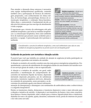 Para atender a demanda dessa natureza é necessária
uma equipe multiprofissional qualificada, contando                          Medidas terapêuticas - atitude que o
também com a participação de técnicos de enferma-                           profissional deve desenvolver,
                                                              configurando uma postura empática, aceitação da
gem preparados, com conhecimentos de clínica mé-              pessoa assistida, coerência, disponibilidade para a
dica, de farmacologia, psicopatologia, técnicas de co-        escuta e envolvimento emocional.
municação terapêutica e contenção física/mecânica.            Empatia - colocar-se no lugar do outro não como
                                                              doente, mas como cidadão, com direitos e
Além disso, o autocontrole é fundamental devido ao
                                                              deveres.
alto nível de estresse que traz esse tipo de atendimento      Comunicação terapêutica - forma de
a toda a equipe.                                              comunicação entre duas pessoas ou mais com a
                                                              finalidade da pessoa assistida entenda o que esta
É importante que o técnico de enfermagem zele pelo            acontecendo ao seu redor, relacione-se e consiga
ambiente terapêutico, que inclui as medidas terapêuti-        transformar aquela realidade.
cas e a comunicação terapêutica, bem como ambiente            Ambiente terapêutico - recinto adequado onde a
                                                              pessoa assistida sinta-se acolhida e, durante a sua
livre de materiais que possam causar acidentes para o         permanência no local, aconteça aprendizado
paciente e a equipe. A psicoeducação deve permear o           bilateral (paciente, família x profissional).
ambiente.


          Considerando o conceito de ambiente terapêutico, como você ambientaria uma sala em uma
          unidade de emergência psiquiátrica no pronto-socorro de um hospital geral?



Cuidando de paciente com tentativa e ideação suicida
É possível que você que trabalha em unidade de atenção às urgências já tenha participado no
atendimento a pacientes com tentativa de suicídio.
A ideação ou tentativa de suicídio constitui uma das mais graves emergências psiquiátricas. Fre-
quentemente, a procura de atendimento de emergência diante de uma tentativa de suicídio ocor-
re em serviços gerais de saúde, e não no especializado.
A ideação e a tentativa de suicídio, em geral, estão
associados a manifestações de comportamento de-                     Substância psicoativa - são drogas
correntes de transtorno bipolar do humor, depressão                 sintetizadas fora do organismo e,
(incluindo depressão pós-parto), uso de substâncias     quando consumida, trará alteração ao sistema
                                                        nervoso central. Delirium - quadro de confusão
psicoativa, transtorno orgânicos (delirium), alterações mental por problemas orgânicos.
no conteúdo do pensamento, senso percepção e as de-
correntes da ansiedade aguda com intenso sofrimento,
sensação de desesperança e desamparo com sentimentos de ambivalência entre a sobrevivência
e a angustia insuportável.
Dentre os transtornos citados, destacamos o transtorno depressivo como o mais relevante para
a ideação e tentativa de suicídio. A depressão é um transtorno do humor e tem como caracterís-
ticas básicas o humor deprimido, afeto voltado para a tristeza, hipoatividade física e intelectual,
distúrbio do sono e do apetite, apatia, desanimo, isolamento social, perda do interesse do prazer
e da vida como um todo.
                                                                                                           263
 