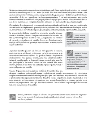 Nos quadros depressivos com sintomas psicóticos pode haver agitação psicomotora e o apareci-
mento de ansiedade generalizada. Esses pacientes buscam o atendimento no pronto-socorro, com
queixas clínicas inespecíficas, como dores generalizadas, parestesias e distúrbios gastrintestinais,
sem relatar, de forma espontânea, os sintomas depressivos. O paciente depressivo sofre muito
com seu estado e requer muita atenção por parte da equipe que o atende, principalmente devido
aos riscos inerentes aos comprometimentos clínicos e aos pensamentos de autoeliminação.
Os cuidados de enfermagem à pessoa com tentativa ou ideação suicida deve levar em consideração
as características da pessoa e o quadro psíquico que se encontra. Preconiza uma abordagem holísti-
ca, contemplando aspectos biológicos, psicológicos, ambiental, social e espiritual (MELLO, 2008).
Se a pessoa atendida na emergência apresentar um alto grau de
intenção suicida e/ou seu comportamento demonstrar isso, en-                          Estudos mostram
tão, o primeiro passo é mantê-lo vivo. A supervisão e o controle                      que dois terço da
                                                                         população com transtorno
de pacientes potencialmente suicidas devem ser discutidos com a
                                                                         depressivo apresentam ideação
equipe multiprofissional para que as condutas a serem tomadas            suicida e 15% desse número se
sejam uniformes.                                                         matam.



Algumas medidas podem ser eficazes para prevenir o suicídio,
como manter-se vigilante e próximo ao paciente mesmo que apa-                         Atenção ao início de
rentemente demonstre melhora do quadro, checar a ingestão de                          tratamento
medicamentos para que não os armazene para utilizá-los em ten-           farmacológico com antidepressivo.
                                                                         Nos primeiros 15 dias, os
tativa de suicídio, valer-se de estratégias de comunicação terapêu-      medicamentos atuam mais na
tica para ajudar o paciente a verbalizar suas ideias e seus senti-       parte motora, porém os
mentos, mantendo-se atento ao conteúdo expresso para avaliar o           pensamentos de autoeliminação
                                                                         persistem. Há “perigo de nova
potencial para o ato suicida.
                                                                         tentativa de suicídio.”
Cuidar de paciente com ideação ou tentativa de suicídio traz um
desgaste emocional muito grande para o profissional, de maneira que suas emoções e sentimen-
tos precisam também ser trabalhadas para que, após uma tentativa ou consumação de suicídio,
o profissional não fique com sentimento de culpa, raiva e impotência, e saiba lidar melhor com
estas situações abrindo, assim, perspectivas para um melhor cuidado às pessoas que não veem
sentido na própria vida. Esse tipo de comportamento fará o diferencial para o profissional que
lida com atendimento de suicidas.




          Simule junto a seus colegas de sala uma situação de atendimento a uma pessoa em um pronto-
          socorro que apresente tentativa ou ideação suicida. Após, discuta com seus colegas. Peça
          auxílio ao professor.




264
 