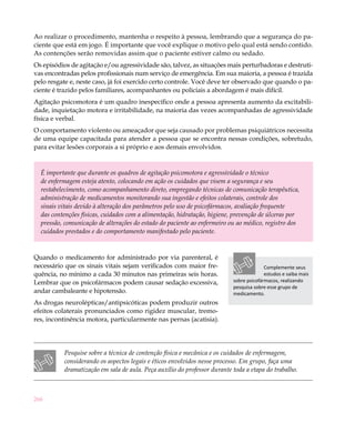 Ao realizar o procedimento, mantenha o respeito à pessoa, lembrando que a segurança do pa-
ciente que está em jogo. É importante que você explique o motivo pelo qual está sendo contido.
As contenções serão removidas assim que o paciente estiver calmo ou sedado.
Os episódios de agitação e/ou agressividade são, talvez, as situações mais perturbadoras e destruti-
vas encontradas pelos profissionais num serviço de emergência. Em sua maioria, a pessoa é trazida
pelo resgate e, neste caso, já foi exercido certo controle. Você deve ter observado que quando o pa-
ciente é trazido pelos familiares, acompanhantes ou policiais a abordagem é mais difícil.
Agitação psicomotora é um quadro inespecífico onde a pessoa apresenta aumento da excitabili-
dade, inquietação motora e irritabilidade, na maioria das vezes acompanhadas de agressividade
física e verbal.
O comportamento violento ou ameaçador que seja causado por problemas psiquiátricos necessita
de uma equipe capacitada para atender a pessoa que se encontra nessas condições, sobretudo,
para evitar lesões corporais a si próprio e aos demais envolvidos. 	


  É importante que durante os quadros de agitação psicomotora e agressividade o técnico
  de enfermagem esteja atento, colocando em ação os cuidados que visem a segurança e seu
  restabelecimento, como acompanhamento direto, empregando técnicas de comunicação terapêutica,
  administração de medicamentos monitorando sua ingestão e efeitos colaterais, controle dos
  sinais vitais devido à alteração dos parâmetros pelo uso de psicofármacos, avaliação frequente
  das contenções físicas, cuidados com a alimentação, hidratação, higiene, prevenção de úlceras por
  pressão, comunicação de alterações do estado do paciente ao enfermeiro ou ao médico, registro dos
  cuidados prestados e do comportamento manifestado pelo paciente.


Quando o medicamento for administrado por via parenteral, é
necessário que os sinais vitais sejam verificados com maior fre-                        Complemente seus
quência, no mínimo a cada 30 minutos nas primeiras seis horas.                          estudos e saiba mais
Lembrar que os psicofármacos podem causar sedação excessiva,              sobre psicofármacos, realizando
                                                                          pesquisa sobre esse grupo de
andar cambaleante e hipotensão.                                           medicamento.
As drogas neurolépticas/antipsicóticas podem produzir outros
efeitos colaterais pronunciados como rigidez muscular, tremo-
res, incontinência motora, particularmente nas pernas (acatisia).




          Pesquise sobre a técnica de contenção física e mecânica e os cuidados de enfermagem,
          considerando os aspectos legais e éticos envolvidos nesse processo. Em grupo, faça uma
          dramatização em sala de aula. Peça auxílio do professor durante toda a etapa do trabalho.



266
 