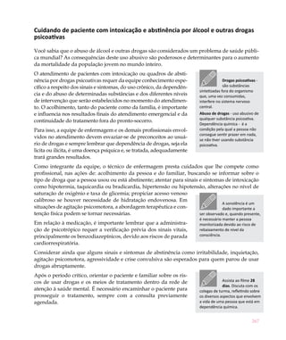 Cuidando de paciente com intoxicação e abstinência por álcool e outras drogas
psicoativas

Você sabia que o abuso de álcool e outras drogas são considerados um problema de saúde públi-
ca mundial? As consequências deste uso abusivo são poderosos e determinantes para o aumento
da mortalidade da população jovem no mundo inteiro.
O atendimento de pacientes com intoxicação ou quadros de absti-
nência por drogas psicoativas requer da equipe conhecimento espe-                         Drogas psicoativas -
cífico a respeito dos sinais e sintomas, do uso crônico, da dependên-                     são substâncias
                                                                            sintetizadas fora do organismo
cia e do abuso de determinadas substâncias e dos diferentes níveis          que, uma vez consumidas,
de intervenção que serão estabelecidos no momento do atendimen-             interfere no sistema nervoso
to. O acolhimento, tanto do paciente como da família, é importante          central.
e influencia nos resultados finais do atendimento emergencial e da          Abuso de drogas - uso abusivo de
                                                                            qualquer substância psicoativa.
continuidade do tratamento fora do pronto-socorro.
                                                                            Dependência química - é a
Para isso, a equipe de enfermagem e os demais profissionais envol-          condição pela qual a pessoa não
                                                                            consegue sentir prazer em nada,
vidos no atendimento devem esvaziar-se de preconceitos ao usuá-             se não tiver usando substância
rio de drogas e sempre lembrar que dependência de drogas, seja ela          psicoativa.
licita ou ilícita, é uma doença psíquica e, se tratada, adequadamente
trará grandes resultados.
Como integrante da equipe, o técnico de enfermagem presta cuidados que lhe compete como
profissional, nas ações de: acolhimento da pessoa e do familiar, buscando se informar sobre o
tipo de droga que a pessoa usou ou está abstinente; atentar para sinais e sintomas de intoxicação
como hipotermia, taquicardia ou bradicardia, hipertensão ou hipotensão, alterações no nível de
saturação de oxigênio e taxa de glicemia; propiciar acesso venoso
calibroso se houver necessidade de hidratação endovenosa. Em
                                                                                    A sonolência é um
situações de agitação psicomotora, a abordagem terapêutica e con-                   dado importante a
tenção física podem se tornar necessárias.                              ser observado e, quando presente,
                                                                            é necessário manter a pessoa
Em relação à medicação, é importante lembrar que a administra-              monitorizada devido ao risco de
ção de psicotrópico requer a verificação prévia dos sinais vitais,          rebaixamento de nível da
principalmente os benzodiazepínicos, devido aos riscos de parada            consciência.
cardiorrespiratória.
Considerar ainda que alguns sinais e sintomas de abstinência como irritabilidade, inquietação,
agitação psicomotora, agressividade e crise convulsiva são esperados para quem parou de usar
drogas abruptamente.
Após o período crítico, orientar o paciente e familiar sobre os ris-
cos de usar drogas e os meios de tratamento dentro da rede de                            Assista ao filme 28
                                                                                         dias. Discuta com os
atenção à saúde mental. É necessário encaminhar o paciente para             colegas de turma, refletindo sobre
prosseguir o tratamento, sempre com a consulta previamente                  os diversos aspectos que envolvem
agendada.                                                                   a vida de uma pessoa que está em
                                                                            dependência química.


                                                                                                          267
 