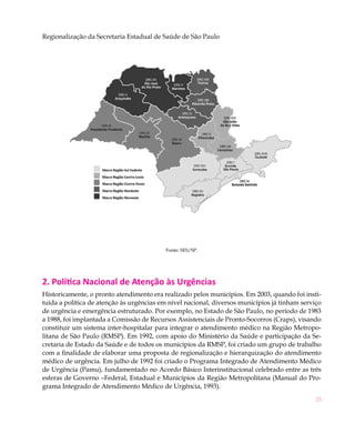 Regionalização da Secretaria Estadual de Saúde de São Paulo




                                          Fonte: SES/SP.




2. Política Nacional de Atenção às Urgências
Historicamente, o pronto atendimento era realizado pelos municípios. Em 2003, quando foi insti-
tuída a política de atenção às urgências em nível nacional, diversos municípios já tinham serviço
de urgência e emergência estruturado. Por exemplo, no Estado de São Paulo, no período de 1983
a 1988, foi implantada a Comissão de Recursos Assistenciais de Pronto-Socorros (Craps), visando
constituir um sistema inter-hospitalar para integrar o atendimento médico na Região Metropo-
litana de São Paulo (RMSP). Em 1992, com apoio do Ministério da Saúde e participação da Se-
cretaria de Estado da Saúde e de todos os municípios da RMSP, foi criado um grupo de trabalho
com a finalidade de elaborar uma proposta de regionalização e hierarquização do atendimento
médico de urgência. Em julho de 1992 foi criado o Programa Integrado de Atendimento Médico
de Urgência (Pamu), fundamentado no Acordo Básico Interinstitucional celebrado entre as três
esferas de Governo –Federal, Estadual e Municípios da Região Metropolitana (Manual do Pro-
grama Integrado de Atendimento Médico de Urgência, 1993).
                                                                                               25
 