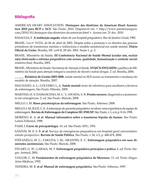 Bibliografia
AMERICAN HEART ASSOCIATION. Destaques das diretrizes da American Heart Associa-
tion 2010 para RCP e ACE. São Paulo, 2010. Disponível em: < http://www.anestesiasegura.
com/2010/10/destaques-das-diretrizes-da-american.html >. Acesso em: 21 dez. 2010.
BASAGLIA, F. A instituição negada: relato de um hospital psiquiátrico. Rio de Janeiro: Graal, 1985.
BRASIL. Lei nº 10.216, de 06 de abril de 2001. Dispõe sobre a proteção e os direitos das pessoas
portadoras de transtornos mentais e redireciona o modelo assistencial em saúde mental. Diário
Oficial da União. Brasília, DF, n.69-E, 09 abr. 2001. Seção 1, p. 2.
BRASIL. Ministério da Saúde. III Conferência Nacional de Saúde Mental (cuidar sim, excluir
não) efetivando a reforma psiquiátrica com acesso, qualidade, humanização e controle social:
relatório final. Brasília, 2001.
BRASIL. Ministério da Saúde. Secretaria de Atenção à Saúde. SVS/CN-DST/AIDS: a política do Mi-
nistério da Saúde para atenção integral a usuários de álcool e outras drogas. 2. ed. Brasília, 2004.
______. Relatório de Gestão 2003-2006: saúde mental no SUS acesso ao tratamento e mudança do
modelo de atenção. Brasília, 2007.
MACHADO, A. L.; COLVERO, L, A. Saúde mental: texto de referência para auxiliares e técnicos
de enfermagem. São Paulo: Difusão, 2009.
MARTINS, H. S; DAMASCENO, M. C. T; AWADA, S. B. Pronto-socorro: diagnóstico e tratamen-
to em emergências. 2. ed. São Paulo: Manole, 2008.
MELLO, I. M. Bases psicoterápicas da enfermagem. São Paulo, Atheneu: 2008.
MELLO, I. M.; IGUE, C. E. A internação do paciente psiquiátrico no idoso: uma experiência da equipe de
enfermagem. Revista de Enfermagem do Complexo HC-FMUSP. São Paulo, v.1, n.4, p. 8-14, 1998.
MORENO, R. A. et al. Manual informativo sobre o transtorno bipolar do humor. São Paulo:
Lemos Editorial, 1998.
PAIM, I. Curso de psicopatologia. 10. ed. São Paulo: EPU, 1991.
SANTOS, M. E. S. B. et al. Serviço de emergências psiquiátricas em hospital geral universitário:
estudo prospectivo. Revista de Saúde Pública. São Paulo, v.34, n.5, p. 468-474, 2000.
STEFANELLI, M. C.; FAKUDA, I. M.; ARANTES, E. C. Enfermagem psiquiátrica em suas di-
mensões assistenciais. São Paulo: Manole, 2008.
STUART, G. W.; LARAIA, M. T. Enfermagem psiquiátrica princípios e prática. 6. ed. Porto Ale-
gre: Artmed, 2001.
TAYLOR, C. M. Fundamentos de enfermagem psiquiátrica de Mereness. 13. ed. Porto Alegre:
Artes Médicas, 1992.
TEIXEIRA, M. B. et al. Manual de enfermagem psiquiátrica. São Paulo: Atheneu, 1997.


270
 