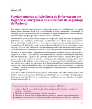 Área III
Fundamentando a Assistência de Enfermagem em
Urgência e Emergência nos Princípios de Segurança
do Paciente
Essa área de ensino foi organizada com o propósito de promover a articulação entre os conheci-
mentos sobre a segurança do paciente e do trabalhador de saúde e a sua prática profissional. En-
tendemos que são conhecimentos que fundamentam as nossas ações para uma assistência segura
de enfermagem, qualquer que seja o campo de atuação em saúde.
Embora muitas questões relacionadas à segurança do paciente sejam discutidas nos programas
de formação e de atualização profissional, a incorporação desses saberes ainda se mostra insu-
ficiente na prática, considerando-se os riscos que os pacientes sofrem quando submetidos aos
procedimentos de diagnóstico e de recuperação da sua saúde. Proporcionar assistência segura ao
paciente é dever de todo profissional e de instituições prestadoras de serviços de saúde, em espe-
cial do profissional de enfermagem, a fim de evitar as iatrogenias do cuidado de enfermagem.
Ao realizar os estudos sobre a assistência de enfermagem em situações de urgência e emergência
organizadas na Área II, você precisou fundamentar muitas ações em conhecimentos contidos na
Área III. A propósito, a separação dos conteúdos por áreas teve apenas caráter didático, pois en-
tendemos que os diversos conhecimentos se integram e são mobilizados quando agimos diante
de uma situação. Partindo do pressuposto de que os fundamentos técnico-científicos específicos
para atender as urgências são tratados na Área II e considerando-se o caráter interdisciplinar da
segurança do paciente abordado na Área III, propomos a articulação entre ambos por meio de
“chamadas” inseridas no corpo dos textos, integrando e complementando os conhecimentos nos
momentos oportunos.
Desse modo, ao realizar os estudos dessa área de conhecimento, você estará desenvolvendo com-
petência para prestar assistência de enfermagem fundamentada nos princípios de segurança do
paciente, na prevenção de riscos ocupacionais e ao cuidado com o meio ambiente, em situações
de urgência e emergência.



  Para que isso aconteça, é necessário que desenvolva as seguintes habilidades:
  •	 Aplicar medidas de prevenção de infecção relacionada à assistência a saúde em situações de
     urgência e emergência;
  •	 Identificar os riscos ocupacionais em urgência e emergência;
  •	 Identificar os riscos de lesão ao cliente durante o processo do cuidar em urgência e emergência; e
  •	 Identificar riscos de acidentes com produtos químicos e radioativos e cuidados com o ambiente.


                                                                                                          273
 