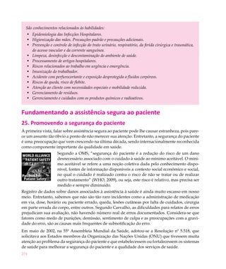 São conhecimentos relacionados às habilidades:
   •	 Epidemiologia das Infecções Hospitalares.
   •	 Higienização das mãos. Precauções padrão e precauções adicionais.
   •	 Prevenção e controle de infecção do trato urinário, respiratório, da ferida cirúrgica e traumática,
      do acesso vascular e da corrente sanguínea.
   •	 Limpeza, desinfecção e descontaminação do ambiente de saúde.
   •	 Processamento de artigos hospitalares.
   •	 Riscos relacionados ao trabalho em urgência e emergência.
   •	 Imunização do trabalhador.
   •	 Acidente com perfurocortante e exposição desprotegida a fluidos corpóreos.
   •	 Riscos de queda, risco de flebite.
   •	 Atenção ao cliente com necessidades especiais e mobilidade reduzida.
   •	 Gerenciamento de resíduos.
   •	 Gerenciamento e cuidados com os produtos químicos e radioativos.


Fundamentando a assistência segura ao paciente
25. Promovendo a segurança do paciente
À primeira vista, falar sobre assistência segura ao paciente pode lhe causar estranheza, pois pare-
ce um assunto tão óbvio a ponto de não merecer sua atenção. Entretanto, a segurança do paciente
é uma preocupação que vem crescendo na última década, sendo internacionalmente reconhecida
como componente importante da qualidade em saúde.
                     Segundo a OMS, “segurança do paciente é a redução do risco de um dano
                     desnecessário associado com o cuidado à saúde ao mínimo aceitável. O míni-
                     mo aceitável se refere a uma noção coletiva dada pelo conhecimento dispo-
                     nível, fontes de informação disponíveis a contexto social econômico e social,
                     no qual o cuidado é realizado contra o risco de não se tratar ou de realizar
                     outro tratamento” (WHO, 2009), ou seja, este risco é relativo, mas precisa ser
                     medido e sempre diminuído.
Registro de dados sobre danos associados à assistência à saúde é ainda muito escasso em nosso
meio. Entretanto, sabemos que não são tão raro incidentes como a administração de medicação
em via, dose, horário ou paciente errado, queda, lesões cutâneas por falta de cuidados, cirurgia
em parte errada do corpo, entre outros. Segundo Carvalho, as dificuldades para relatos de erros
prejudicam sua avaliação, não havendo número real de erros documentados. Considera-se que
fatores como medo de punições, demissão, sentimento de culpa e as preocupações com a gravi-
dade do erro, são as causas mais frequentes de subnotificação do erro.
Em maio de 2002, na 55ª Assembleia Mundial da Saúde, adotou-se a Resolução nº 5.518, que
solicitava aos Estados membros da Organização das Nações Unidas (ONU) que tivessem muita
atenção ao problema da segurança do paciente e que estabelecessem ou fortalecessem os sistemas
de saúde para melhorar a segurança do paciente e a qualidade dos serviços de saúde.
274
 