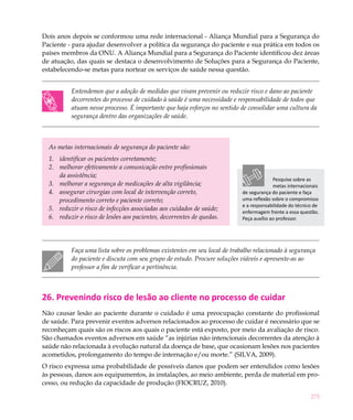 Dois anos depois se conformou uma rede internacional - Aliança Mundial para a Segurança do
Paciente - para ajudar desenvolver a política da segurança do paciente e sua prática em todos os
países membros da ONU. A Aliança Mundial para a Segurança do Paciente identificou dez áreas
de atuação, das quais se destaca o desenvolvimento de Soluções para a Segurança do Paciente,
estabelecendo-se metas para nortear os serviços de saúde nessa questão.


          Entendemos que a adoção de medidas que visam prevenir ou reduzir risco e dano ao paciente
          decorrentes do processo de cuidado à saúde é uma necessidade e responsabilidade de todos que
          atuam nesse processo. É importante que haja esforços no sentido de consolidar uma cultura da
          segurança dentro das organizações de saúde.



  As metas internacionais de segurança do paciente são:
  1.	 identificar os pacientes corretamente;
  2.	 melhorar efetivamente a comunicação entre profissionais
      da assistência;
                                                                                         Pesquise sobre as
  3.	 melhorar a segurança de medicações de alta vigilância;                             metas internacionais
  4.	 assegurar cirurgias com local de intervenção correto,                de segurança do paciente e faça
      procedimento correto e paciente correto;                             uma reflexão sobre o compromisso
                                                                           e a responsabilidade do técnico de
  5.	 reduzir o risco de infecções associadas aos cuidados de saúde;       enfermagem frente a essa questão.
  6.	 reduzir o risco de lesões aos pacientes, decorrentes de quedas.      Peça auxílio ao professor.




          Faça uma lista sobre os problemas existentes em seu local de trabalho relacionado à segurança
          do paciente e discuta com seu grupo de estudo. Procure soluções viáveis e apresente-as ao
          professor a fim de verificar a pertinência.



26. Prevenindo risco de lesão ao cliente no processo de cuidar
Não causar lesão ao paciente durante o cuidado é uma preocupação constante do profissional
de saúde. Para prevenir eventos adversos relacionados ao processo de cuidar é necessário que se
reconheçam quais são os riscos aos quais o paciente está exposto, por meio da avaliação de risco.
São chamados eventos adversos em saúde “as injúrias não intencionais decorrentes da atenção à
saúde não relacionada à evolução natural da doença de base, que ocasionam lesões nos pacientes
acometidos, prolongamento do tempo de internação e/ou morte.” (SILVA, 2009).
O risco expressa uma probabilidade de possíveis danos que podem ser entendidos como lesões
às pessoas, danos aos equipamentos, às instalações, ao meio ambiente, perda de material em pro-
cesso, ou redução da capacidade de produção (FIOCRUZ, 2010).

                                                                                                         275
 