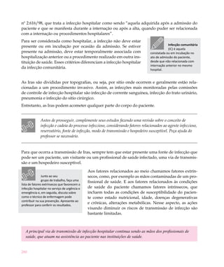 nº 2.616/98, que trata a infecção hospitalar como sendo “aquela adquirida após a admissão do
paciente e que se manifesta durante a internação ou após a alta, quando puder ser relacionada
com a internação ou procedimentos hospitalares”.
Para ser considerada como hospitalar, a infecção não deve estar
                                                                                              Infecção comunitária
presente ou em incubação por ocasião da admissão. Se estiver
                                                                                              (IC) é aquela
presente na admissão, deve estar temporalmente associada com                      constatada ou em incubação no
hospitalização anterior ou a procedimento realizado em outra ins-                 ato de admissão do paciente,
tituição de saúde. Esses critérios diferenciam a infecção hospitalar              desde que não relacionada com
                                                                                  internação anterior no mesmo
da infecção comunitária.                                                          hospital.


As Iras são divididas por topografias, ou seja, por sítio onde ocorrem e geralmente estão rela-
cionadas a um procedimento invasivo. Assim, as infecções mais monitoradas pelas comissões
de controle de infecção hospitalar são infecção de corrente sanguínea, infecção do trato urinário,
pneumonia e infecção do sitio cirúrgico.
Entretanto, as Iras podem acometer qualquer parte do corpo do paciente.


              Antes de prosseguir, complemente seus estudos fazendo uma revisão sobre o conceito de
              infecção e cadeia do processo infeccioso, considerando fatores relacionados ao agente infeccioso,
              reservatório, fonte de infecção, modo de transmissão e hospedeiro susceptível. Peça ajuda do
              professor se necessário.


Para que ocorra a transmissão de Iras, sempre tem que estar presente uma fonte de infecção que
pode ser um paciente, um visitante ou um profissional de saúde infectado, uma via de transmis-
são e um hospedeiro susceptível.

                                               Aos fatores relacionados ao meio chamamos fatores extrín-
                Junto ao seu                   secos, como, por exemplo as mãos contaminadas de um pro-
                grupo de trabalho, faça uma    fissional de saúde. E aos fatores relacionados às condições
lista de fatores extrínsecos que favorecem a
infecção hospitalar no serviço de urgência e   de saúde do paciente chamamos fatores intrínsecos, que
emergência e, em seguida, discuta sobre        incluem todas as condições de susceptibilidade do pacien-
como o técnico de enfermagem pode              te como estado nutricional, idade, doenças degenerativas
contribuir na sua prevenção. Apresente ao
professor para conferir os resultados.
                                               e crônicas, alterações metabólicas. Nesse aspecto, as ações
                                               visando diminuir os riscos de transmissão de infecção são
                                               bastante limitadas.



   A principal via de transmissão de infecção hospitalar continua sendo as mãos dos profissionais de
   saúde, que atuam na assistência ao paciente nas instituições de saúde.


280
 