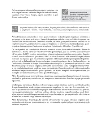 As Iras, em geral, são causadas por microorganismos e os
mais importantes no ambiente hospitalar são as bactérias,                         A escabiose ou sarna é uma
seguidos pelos vírus e fungos, alguns aracnídeos e, por                           dermatose causada pela espécie
                                                                    Sarcoptes scabiei, da classe dos aracnídeos.
fim, os protozoários.                                               Ao infestar a pele, provoca reação
                                                                    inflamatória, vesículas e prurido intenso.




           Faça uma revisão sobre vírus, bactérias, fungos e protozoários, destacando suas características,
           a relação com o homem e o meio ambiente, e o controle dos microorganismos na área de saúde.


As bactérias mais comuns são os cocos gram-positivos e os bacilos gram-negativos. Identificar a
que grupo as bactérias pertencem é bastante importante, pois é o primeiro indicativo para o tra-
tamento com antimicrobianos. Dentro do hospital, os cocos gram-positivos mais comuns são os
Staphilococus aureus, os Staphilococcus coagulase negativo e os Enterococcus. Entre as bactérias gram-
negativas destacam-se as Pseudomonas aeruginosa, Acinetobacter, Klebsiella e Echerichia coli.
Os vírus podem ser classificados de várias maneiras e uma delas está relacionada à forma de
transmissão. Assim, temos os vírus transmitidos pelo sangue, que são os vírus das hepatites B
e C e o vírus do HIV; os vírus transmitidos pelas secreções respiratórias, como o vírus da gripe
sazonal; o vírus influenza A pandêmico H1N1; o vírus da varicela e os transmitidos por contato
oral-fecal ou ingestão que, no ambiente hospitalar, estão representados principalmente pelo ro-
tavírus e vírus da hepatite A. Já entre os fungos, os mais importantes são as Candidas albicans e as
Candidas não albicans e os fungos filamentosos como aspergillus. A presença de parasitas da classe
dos aracnídeos pode causar surpresa, entretanto, a escabiose ou sarna é um problema importan-
te em estabelecimentos de saúde de longa permanência. Os protozoários só estão relacionados
à infecção hospitalar quando há quebra grosseira de técnica asséptica ou iatrogenia como, por
exemplo, uso de hemoderivados sem a qualidade exigida.
Além dos patógenos, é importante que o técnico de enfermagem conheça as formas de transmis-
são das Iras, pois a responsabilidade por sua prevenção e controle é de toda a equipe que atende
o paciente.

Lembre que a transmissão das Iras pode ocorrer por contato direto ou indireto com fômites, mãos
dos profissionais de saúde, artigos contaminados ou pelo ar. As infecções de transmissão por/
pelo ar podem ser divididas em dois grupos: as transmitidas a uma curta distância ou gotícula,
ou seja, aproximadamente 1 metro da fonte de infecção (paciente ou profissional de saúde doen-
te) ou aquelas transmitidas por aerossol ou a longa distância, em que as partículas infecciosas se
mantêm no ar mesmo longe da fonte de infecção.
Além destas formas de contagio, há também a transmissão via sangue e fluidos corpóreos con-
taminados; este tipo de transmissão deve ser considerada a principal preocupação dentro do
ambiente hospitalar.


                                                                                                            281
 