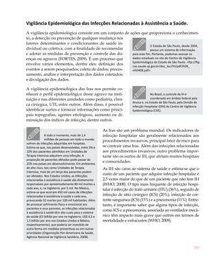 Vigilância Epidemiológica das Infecções Relacionadas à Assistência a Saúde.
A vigilância epidemiológica consiste em um conjunto de ações que proporciona o conhecimen-
to, a detecção ou prevenção de qualquer mudança nos
fatores determinantes e condicionantes de saúde in-
                                                                     O Estado de São Paulo, desde 2004,
dividual ou coletiva, com a finalidade de recomendar                 possui um sistema de informação
e adotar as medidas de prevenção e controle das do-     para este fim. Portanto, podemos acessar os
enças ou agravos (FORTES, 2009). É um processo que      dados estaduais no site do Centro de Vigilância
                                                        Epidemiológica do Estado de São Paulo. <ftp://ftp.
envolve vários elementos, dentre eles: definição dos    cve.saude.sp.gov.br/doc_tec/IH/pdf/ih09_
eventos a serem pesquisados; coleta de dados; proces-   vih0408.pdf>.
samento, análise e interpretação dos dados coletados;
e divulgação dos dados.

A vigilância epidemiológica das Iras nos permite co-
nhecer o perfil epidemiológico desse agravo na insti-                                 No Brasil, o controle de IH é
tuição e nas diferentes unidades como pediatria, clíni-                               coordenado em âmbito federal pela
                                                                        Anvisa e, no Estado de São Paulo, pela Divisão de
ca cirúrgica, UTI, entre outros. Além disso, é possível                 Infecção Hospitalar (DIH) do Centro de Vigilância
identificar surtos e fornecer informações como princi-                  Epidemiológica (CVE).
pais topografias, agentes etiológicos, aumento ou di-
minuição dos índices de infecção, dentre outros.

                                                       As Iras são um problema mundial. Os indicadores de
               A todo o momento, mais de 1,4           infecção hospitalar são geralmente relacionados aos
               milhões de pessoas em todo o mundo      procedimentos invasivos, principal fator de risco para
sofrem de infecções adquiridas em hospitais.
Estima-se que, nos países desenvolvidos, entre 5% e    se contrair uma Iras. Além das infecções relacionadas
10% dos pacientes admitidos em Unidades de             aos procedimentos invasivos, outro problema impor-
Terapia Intensiva adquirem uma infecção. A             tante são os surtos de IH, que afetam muitos hospitais
proporção de pacientes afetados pode passar de
                                                       e comunidades.
25% nos países em desenvolvimento. Em ambientes
de alto risco, tais como Unidades de Terapia           As IH são caras ao sistema de saúde e estima-se que o
Intensiva, mais de um terço dos pacientes podem
ser afetados. Nos Estados Unidos, as infecções
                                                       custo de um paciente que adquire infecção hospitalar é
relacionadas à assistência à saúde são diretamente     2,5 vezes maior do que de um paciente que não tem IH
responsáveis por aproximadamente 80 mil mortes a       (WHO, 2008). O tipo mais frequente de infecção hospi-
cada ano, e, na Inglaterra, por 5 mil. No México,      talar é infecção do trato urinário (ITU) (36%), seguido de
estima-se que ocorram 450 mil casos de infecções
relacionadas à assistência à saúde a cada ano,         infecção de sítio cirúrgico (ICS) (20%), infecção de cor-
provocando 32 mortes por 100 mil habitantes. Além      rente sanguínea (ICS) (15%) e a pneumonia (11%). Entre-
de provocar sofrimento físico e emocional aos          tanto, é importante saber que alguns tipos de infecção,
pacientes e seus parentes, as infecções relacionadas
                                                       como ICS e a pneumonia, associada ao ventilador mecâ-
à assistência à saúde têm alto custo para o sistema
de saúde (£1 bilhão por ano na Inglaterra, US$ 4,5 e   nico têm impacto mais grave que outros em termos de
1,5 bilhão por ano nos Estados Unidos e México,        mortalidade e extracustos (WHO, 2009).
respectivamente), que poderia ser investido de
outra forma em medidas preventivas ou em outras
prioridades (Organização Pan-Americana da Saúde,
Agência Nacional de Vigilância Sanitária, 2008).


                                                                                                                      283
 