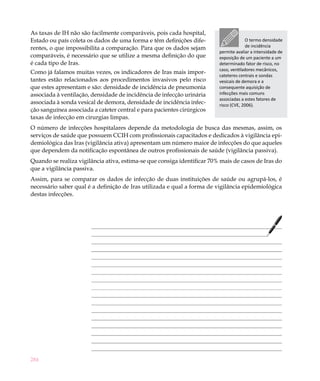 As taxas de IH não são facilmente comparáveis, pois cada hospital,
Estado ou país coleta os dados de uma forma e têm definições dife-                    O termo densidade
rentes, o que impossibilita a comparação. Para que os dados sejam                     de incidência
                                                                         permite avaliar a intensidade de
comparáveis, é necessário que se utilize a mesma definição do que        exposição de um paciente a um
é cada tipo de Iras.                                                     determinado fator de risco, no
                                                                         caso, ventiladores mecânicos,
Como já falamos muitas vezes, os indicadores de Iras mais impor-
                                                                         cateteres centrais e sondas
tantes estão relacionados aos procedimentos invasivos pelo risco         vesicais de demora e a
que estes apresentam e são: densidade de incidência de pneumonia         consequente aquisição de
associada à ventilação, densidade de incidência de infecção urinária     infecções mais comuns
                                                                         associadas a estes fatores de
associada à sonda vesical de demora, densidade de incidência infec-      risco (CVE, 2006).
ção sanguínea associada a cateter central e para pacientes cirúrgicos
taxas de infecção em cirurgias limpas.
O número de infecções hospitalares depende da metodologia de busca das mesmas, assim, os
serviços de saúde que possuem CCIH com profissionais capacitados e dedicados à vigilância epi-
demiológica das Iras (vigilância ativa) apresentam um número maior de infecções do que aqueles
que dependem da notificação espontânea de outros profissionais de saúde (vigilância passiva).
Quando se realiza vigilância ativa, estima-se que consiga identificar 70% mais de casos de Iras do
que a vigilância passiva.
Assim, para se comparar os dados de infecção de duas instituições de saúde ou agrupá-los, é
necessário saber qual é a definição de Iras utilizada e qual a forma de vigilância epidemiológica
destas infecções.




284
 
