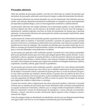 Precauções adicionais
Além das medidas de precauções padrão, você deve ter observado ou cuidado de pacientes que
necessitam de precauções adicionais como forma de romper a cadeia de transmissão da infecção.
As precauções adicionais são normas baseadas nas vias de transmissão. São indicados para pa-
cientes com infecção altamente transmissível (confirmada ou suspeita) ou para microrganismos
de importância epidemiológica, como os microorganismos resistentes a antimicrobianos.
As precauções adicionais são sempre adotadas com as precauções padrão, ou seja, mantêm uso
de luvas, higiene das mãos, uso de máscara e de protetor ocular se houver risco de respingo, e
adicionam-se cuidados especiais com base na forma de transmissão da doença que o paciente
apresenta. As precauções adicionais são: precauções de contato e precauções respiratórias, sejam
por gotículas ou aerossóis.
As precauções de contato serão instituídas quando o paciente tiver uma enfermidade transmitida
por contato direto ou indireto. É necessário acomodar o paciente em quarto privativo quando
possível, vestir luvas e avental para contato direto com o paciente, usar máscara e protetor ocular
quando houver risco de respingos. São exemplos de infecções que necessitam deste tipo de cui-
dado as causadas por bactérias multirresistentes, feridas com drenagem intensa, febres hemorrá-
gicas e casos de infestações como pediculose e escabiose.
As precauções por gotículas serão instituídas quando o paciente tiver uma doença transmitida
pelo ar por partículas maiores que cinco micra que atingem apenas 90cm a partir da fonte. A reco-
mendação é colocar o paciente em quarto privativo; se não for possível, colocá-lo em quarto com
outros pacientes que tenham a mesma doença; usar máscara cirúrgica em distância menor que
um metro. São exemplos de doenças que exigem este cuidado as meningites bacterianas, difteria,
coqueluche, caxumba, rubéola, gripe sazonal ou pandêmica.

As precauções por aerossol serão instituídas quando o paciente tiver uma doença transmitida
pelo ar por partículas menores que cinco micra, que se mantêm suspensas no ar por longo perío-
do de tempo. É necessário colocar o paciente em quarto privativo e, se não for possível, em quar-
to com outros pacientes que tenham a mesma doença. O quarto deve ter sistema de troca de ar
forçado com, no mínimo, seis trocas por hora, ou boa ventilação natural. Deve-se utilizar máscara
com alta capacidade de filtração (HEPA ou N95) ao entrar no quarto. São exemplos de doenças
que exigem este cuidado a tuberculose e o sarampo.
A partir dos estudos sobre a higienização das mãos, precaução padrão e adicional, você pode
concluir que as medidas de prevenção que foram abordadas estão centradas principalmente
na equipe assistencial. Entretanto, sabemos que os artigos médico-hospitalares também po-
dem ser importante veículo de disseminação de patógenos e causar infecção em pacientes.
Faremos, a seguir, uma breve revisão, destacando alguns aspectos sobre a limpeza e proces-
samento de artigos.
Antes de qualquer artigo ser desinfetado ou esterilizado, este tem que ser obrigatoriamente limpo
com água, sabão com escovas ou em máquina automatizada para esta finalidade.


                                                                                               287
 