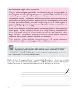 Processamento de artigos médico-hospitalares
  Os artigos médico-hospitalares compreendem instrumentos de naturezas diversas utilizados na
  assistência médico-hospitalar, incluindo materiais ou instrumentais cirúrgicos, utensílios de refeição,
  acessórios de equipamentos, materiais de assistência respiratória e outros.
  Para simplificar, seguimos a classificação de artigos médico-hospitalares, segundo o risco potencial de
  transmitir infecção proposto por Spaulding. Essa categorização é importante para a implementação
  de medidas relativas à esterilização e desinfecção, considerando-se os riscos de infecção existentes no
  uso desses artigos pelos pacientes. Sob esse aspecto, os artigos médico-hospitalares são classificados em
  (Guideline for Isolation Precautions, 2007):
  Artigos críticos – são aqueles que penetram através da pele e mucosas, atingindo os tecidos subepiteliais,
  sistema vascular e cavidades estéreis bem como todos os que estejam diretamente conectados com este
  sistema. Como exemplo, podemos citar artigos como equipo de soro, bisturi, agulhas e pinças de biopsia.
  Artigos semicríticos – são todos aqueles que entram em contato com a pele não íntegra ou com mucosas
  íntegras. Ex: espéculo vaginal e otoscópio, termômetro retal ou esofágico.
  Artigos não críticos - são todos aqueles que entram em contato com a pele íntegra do paciente como
  escovas, lixas, estetoscópio, termômetro, esfigmomanômetro, talheres, entre outros.



               1. Faça revisão sobre o processo de desinfecção. Reveja os diversos níveis de desinfecção, destacando para
               cada nível quais são os principais artigos médico-hospitalares indicados, relacionando-os aos principais
 desinfetantes utilizados nos serviços de saúde.
 2. Faça revisão sobre o processo de esterilização. Reveja os principais métodos de esterilização utilizados nos serviços de
 saúde e os cuidados para a manutenção dos artigos processados.



Finalmente, além da equipe assistencial e os artigos médico-hospitalares, outro aspecto associado
à prevenção de infecção relacionada à assistência a saúde é o ambiente, cenário onde tudo isso
acontece. Protocolos de limpeza e desinfecção auxiliam na prevenção de infecções.




288
 