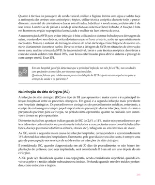 Quanto à técnica da passagem de sonda vesical, realize a higiene íntima com água e sabão, faça
a antissepsia do períneo com antisséptico tópico, utilize técnica asséptica durante todo o proce-
dimento: material de cateterismo e luvas esterilizadas; lubrificar a sonda com produto estéril de
uso único. Lembre-se de passar a sonda já conectada ao sistema coletor fechado. A fixação é feita
em homem na região suprapúbica lateralizada e mulher na face interna da coxa.
A manutenção da SVD para evitar infecção é feita utilizando o sistema fechado para drenagem da
urina, mantendo-o sem dobras, evitando interromper o fluxo urinário, a não ser que estritamente
necessário. Manter o sistema de drenagem abaixo do nível da bexiga e fazer higiene do meato uri-
nário diariamente durante o banho. Deve-se evitar a lavagem da SVD em situações de obstrução;
nesse caso, realizar a troca da SVD. Se imprescindível, lavar e usar técnica asséptica: desinfetar a
conexão sonda-coletor com álcool 70%, usar luvas esterilizadas para abrir o sistema e protegê-lo
com campo estéril. Usar EPI.


          Em um hospital geral foi detectado que a principal infecção no mês foi a ITU, nas unidades
          com pacientes acometidos por trauma raquimedular.
          Quais os fatores que colaboraram para a instalação da ITU e quais as consequências para o
          serviço de saúde e os pacientes?



Na infecção do sítio cirúrgico (ISC)
A infecção de sítio cirúrgico (ISC) é o tipo de IH que apresenta o maior custo e é a principal in-
fecção hospitalar entre os pacientes cirúrgicos. Em geral, é a segunda infecção mais prevalente
nos hospitais cirúrgicos. Os procedimentos cirúrgicos são procedimentos médicos, entretanto, a
equipe de enfermagem cumpre papel importante na prevenção destas infecções, tanto durante o
preparo do paciente para a cirurgia, no período intra-operatório, quanto no cuidado com curati-
vos e drenos no pós-operatório.
Diferentes trabalhos apontam índices gerais de ISC de 2,6% a 11%, maior nos procedimentos po-
tencialmente contaminados ou previamente infectados e nos pacientes com comorbidades (dia-
betes, doença pulmonar obstrutiva crônica, obesos etc.), tabagistas ou em extremos de idade.
As ISC, sendo a segunda maior causa de infecção hospitalar, correspondem a aproximadamente
16% do total das infecções hospitalares. Entretanto, pela gravidade e seu alto custo, é sempre uma
grande preocupação nos serviços de saúde evitar as infecções de sítio cirúrgico.
É considerada ISC, quando diagnosticada em até 30 dias do procedimento, se não houve im-
plantação de próteses; caso seja implantada, será considerada IH em até um ano depois do ato
cirúrgico.
A ISC pode ser classificada quanto a sua topografia, sendo considerada superficial, quando en-
volve a pele e o tecido celular subcutâneo na incisão. Profunda quando envolve tecidos profun-
dos, como músculos e órgãos.


                                                                                                       295
 