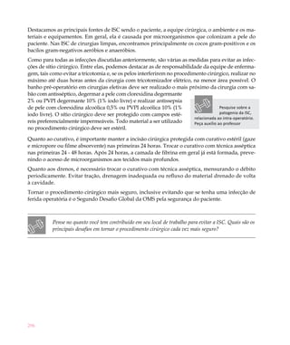 Destacamos as principais fontes de ISC sendo o paciente, a equipe cirúrgica, o ambiente e os ma-
teriais e equipamentos. Em geral, ela é causada por microorganismos que colonizam a pele do
paciente. Nas ISC de cirurgias limpas, encontramos principalmente os cocos gram-positivos e os
bacilos gram-negativos aeróbios e anaeróbios.
Como para todas as infecções discutidas anteriormente, são várias as medidas para evitar as infec-
ções de sítio cirúrgico. Entre elas, podemos destacar as de responsabilidade da equipe de enferma-
gem, tais como evitar a tricotomia e, se os pelos interferirem no procedimento cirúrgico, realizar no
máximo até duas horas antes da cirurgia com tricotomizador elétrico, na menor área possível. O
banho pré-operatório em cirurgias eletivas deve ser realizado o mais próximo da cirurgia com sa-
bão com antisséptico, degermar a pele com clorexidina degermante
2% ou PVPI degermante 10% (1% iodo livre) e realizar antissepsia
de pele com clorexidina alcoólica 0,5% ou PVPI alcoólica 10% (1%                        Pesquise sobre a
iodo livre). O sítio cirúrgico deve ser protegido com campos esté-                      patogenia da ISC,
                                                                          relacionada ao intra-operatório.
reis preferencialmente impermeáveis. Todo material a ser utilizado        Peça auxílio ao professor
no procedimento cirúrgico deve ser estéril.

Quanto ao curativo, é importante manter a incisão cirúrgica protegida com curativo estéril (gaze
e micropore ou filme absorvente) nas primeiras 24 horas. Trocar o curativo com técnica asséptica
nas primeiras 24 - 48 horas. Após 24 horas, a camada de fibrina em geral já está formada, preve-
nindo o acesso de microorganismos aos tecidos mais profundos.
Quanto aos drenos, é necessário trocar o curativo com técnica asséptica, mensurando o débito
periodicamente. Evitar tração, drenagem inadequada ou refluxo do material drenado de volta
à cavidade.
Tornar o procedimento cirúrgico mais seguro, inclusive evitando que se tenha uma infecção de
ferida operatória é o Segundo Desafio Global da OMS pela segurança do paciente.



           Pense no quanto você tem contribuído em seu local de trabalho para evitar a ISC. Quais são os
           principais desafios em tornar o procedimento cirúrgico cada vez mais seguro?




296
 
