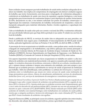 Esses cuidados visam assegurar que todo trabalhador de saúde tenha condições adequadas de re-
alizar seu trabalho. Isso implica em compromisso do empregador em oferecer condições seguras
de trabalho, que inclui: fornecimento, sem ônus para o empregado, de vestimentas adequadas e
confortáveis ao trabalhador de saúde com riscos de exposição a agentes biológicos e com locais
apropriados para fornecimento de vestimentas limpas e para deposição de usadas; fornecimento
de EPIs, descartáveis ou não, e em número suficiente nos postos de trabalho; conservação e a
higienização dos materiais e instrumentos de trabalho; fornecimento de recipientes e meios de
transporte adequados para materiais infectantes, fluidos e tecidos orgânicos; e capacitação dos
trabalhadores.

Cabe ao trabalhador de saúde zelar pelo uso correto e racional dos EPIs e vestimentas utilizadas
em suas atividades laborais para que haja efetiva proteção à sua saúde. É vedado seu uso fora do
local de trabalho.

Desde a publicação da NR-32, os serviços de saúde vêm se adequando aos seus preceitos, em
busca de ambiente mais seguro para o trabalhador. O descumprimento da NR-32 pode incidir
multas, aplicadas legalmente com base na Portaria nº 44, do MTE, de abril de 2008, e a NR-28.

A prevenção de riscos ocupacionais no trabalho em saúde, como podem notar, resulta do esforço
conjugado de empregadores e de trabalhadores, cuja efetiva aplicação das normas pressupõe a
integração da Comissão Interna de Prevenção de Acidentes (Cipa), Comissão de Saúde do Tra-
balhador (COMSAT), Serviços Especializados em Engenharia de Segurança e em Medicina do
Trabalho (SESMT) e Comissão de Controle de Infecção Hospitalar (CCIH), entre outras.

Um aspecto importante relacionado aos riscos ocupacionais no trabalho em saúde é a alta inci-
dência de acidentes com material perfurocortante e de agravos causados pela exposição despro-
tegida. A verdadeira dimensão do problema, entretanto, é difícil de ser avaliada, considerando-se
que o número desses acidentes é sempre uma estimativa da realidade, pois nem sempre o pro-
fissional que se acidenta procura o atendimento no serviço de saúde ocupacional da instituição
que trabalha. Além da subnotificação, outro problema é a carência de informações a respeito de
acidentes entre os trabalhadores que atuam em vários serviços de saúde como instituições de
longa permanência para idosos, clínicas de atendimento ambulatorial, serviços de atendimento
domiciliar (home care), serviços de atendimento de emergência e consultórios particulares.

Dados do National Surveillance System for Health Care Workers (Nash) mostram que a equipe de en-
fermagem é que sofre o maior número de acidentes com perfurocortantes (43%), seguida de mé-
dicos (28%) e técnicos (15%). Aponta ainda que os acidentes ocorrem mais frequentemente após
o uso e antes do descarte de um perfurocortante (40%), durante seu uso em um paciente (41%) e
durante ou após o descarte (15%) (RAPPARINI, 2010). Estudo realizado por Chiodi (2007) sobre
acidentes de trabalho com material biológico entre trabalhadores de unidades de saúde pública
mostra que a categoria auxiliares e técnicos de enfermagem são a mais vitimadas (67,7%), sendo
que 80,6% foram resultantes de acidentes com agulhas.

Segundo Damaceno (2006), as principais causas de acidente, segundo opiniões dos entrevistados,
são descuido, não adoção das medidas preventivas, pressa e gravidade dos pacientes.

300
 