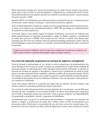 Muito importante ressaltar que, apesar dos profissionais de saúde estarem sempre mais preocu-
pados com ao vírus do HIV, os vírus da hepatite C e Hepatite B (se o profissional não foi vacina-
do) também podem ser transmitidos durante um acidente com perfurocortante e causam doenças
tão graves quanto a AIDS.
Segundo NR-32, os trabalhadores que utilizarem perfurocortantes devem ser os responsáveis por
seu descarte, sendo vedados o reencape e a desconexão manual das agulhas.
Outra medida importante é desprezar a agulha em caixa apropriada para material perfurocortan-
te. Estas caixas seguem uma normalização federal e a RDC 306, que obriga aos estabelecimentos
de saúde ter as caixas disponíveis.
O descarte seguro é uma prética segura de cuidado. Finalmente, caso ocorra um acidente com
objeto perfurocortante ou exposição desprotegida a sangue ou fluidos corpóreos, o profissional
de saúde deve procurar o SESMT. Nem sempre há risco real de se contrair uma doença após
exposição, por isto, deve ser avaliado o tipo de exposição (respingo, perfuração, corte), o tipo de
material biológico a qual se foi exposto e a condição vacinal do profissional de saúde e se possível
do paciente.

  Pesquise em seu local de trabalho a rotina em vigor para o profissional de saúde que se acidentou com
  objeto perfurocortante ou exposição desprotegida a sangue ou fluidos corpóreos.



E os riscos de exposição ocupacional em serviços de urgência e emergência?
Como já tivemos a oportunidade de ver, dentre os riscos ocupacionais, há predominância dos
riscos biológicos nos serviços de saúde. Compete aos profissionais de saúde adotar medidas de
precaução padrão ou adicionais para evitar exposição desnecessária. Entretanto, na atenção ao
paciente em situação de urgência e emergência, é possível que o profissional de saúde se negli-
gencie em certos momentos destes cuidados e, portanto, também da sua própria proteção. Devem
ser tomados os mesmos cuidados para cuidar do paciente no pré-hospitalar ou intra-hospitalar.
As medidas de precauções devem ser utilizadas conforme o risco de exposição à infecção prová-
vel, suspeita ou confirmada.
Como nem sempre sabemos se o paciente tem algum tipo de infecção, devemos sempre estar
atentos e utilizar as precauções padrão para todos os pacientes.
Se o serviço de saúde não possui muitos recursos materiais, deve-se priorizar o uso de EPIs para
situações de risco verdadeiro. O uso racional de EPIs é um dever do profissional de saúde para
que se tenha a disposição sempre que necessário. Cabe ao gestor assegurar sua disponibilidade
em quantidade e qualidades, visando à segurança do trabalhador.
Considerando que, em geral, no atendimento pré-hospitalar é o momento da contenção de
fluidos e sangue, o profissional de saúde deve utilizar todos os EPIs recomendados para
precaução padrão. Reiteramos a necessidade do uso de luvas, avental de manga longa e im-
permeável, máscara e protetor de olhos, além de higienizar as mãos antes e depois do contato

                                                                                                      301
 