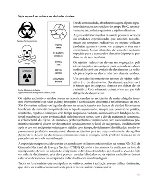 Veja se você reconhece os símbolos abaixo:

                                                           Dando continuidade, abordaremos agora alguns aspec-
                                                           tos relacionados aos resíduos do grupo B e C, respecti-
                                                           vamente, os produtos químicos e rejeito radioativo.
                                                           Alguns estabelecimentos de saúde possuem serviços
                                                           ou unidades especializadas que utilizam radiofár-
Resíduo Perfurocortante
                                                           macos ou sementes radioativas ou mesmo utilizam
                                               VIDRO
                                                   VERDE
                                                           produtos químicos como, por exemplo, o éter ou o
                                                           clorofórmio. Nestas situações, devemos ter cuidados
                                            PLÁSTICO       especiais para o manuseio e descarte do próprio pro-
                                              VERMELHO
                                                           duto ou de seus resíduos.

        Perigo
                                               PAPEL       Os rejeitos radioativos devem ser segregados pelo
                                                   AZUL
                                                           elemento químico na origem, pois, antes de seu desti-
                                               METAL       no final, haverá um período de decaimento da radia-
                                              AMARELO      ção para depois ser descartado com demais resíduos.
                                            ORGÂNICO       Um conceito importante em termos de rejeito radio-
                                               MARROM
                                                           ativo é o de decaimento. Decaimento radioativo é
                                                           o tempo que o composto demora em deixar de ser
 Fonte: Ministério da Saúde.                               radioativo. Cada elemento químico tem um período
 Agência Nacional de Vigilância Sanitária, 2006.           diferente de decaimento.
 Os rejeitos radioativos sólidos devem ser acondicionados em recipientes de material rígido, forra-
 dos internamente com saco plástico resistente e identificados conforme a recomendação da RDC
 306. Os rejeitos radioativos líquidos devem ser acondicionados em frascos de até dois litros ou em
 bombonas de material compatível com o líquido armazenado, sempre que possível de plástico,
 resistentes, rígidos e estanques, com tampa rosqueada, vedante, acomodados em bandejas de ma-
 terial inquebrável e com profundidade suficiente para conter, com a devida margem de segurança,
 o volume total do rejeito. Os materiais perfurocortantes contaminados com radionuclídeos (ele-
 mentos radioativo) devem ser descartados separadamente no local de sua geração, imediatamente
 após o uso, em recipientes estanques e rígidos, com tampa, devidamente identificados, sendo ex-
 pressamente proibido o esvaziamento desses recipientes para seu reaproveitamento. As agulhas
 descartáveis devem ser desprezadas juntamente com as seringas, sendo proibido reencapá-las ou
 proceder sua retirada manualmente.
 A exposição ocupacional deve estar de acordo com os limites estabelecidos na norma NN-3.01 da
 Comissão Nacional de Energia Nuclear (CNEN). Quando o tratamento for realizado na área de
 manipulação, devem ser utilizados recipientes individuais blindados por chumbo. Quando feito
 em sala de decaimento, esta deve possuir paredes blindadas ou os rejeitos radioativos devem
 estar acondicionados em recipientes individualizados com blindagem.
 Todos os funcionários que manipulam ou estão expostos à radiação devem utilizar dosímetro,
 que deve ser verificado mensalmente para evitar exposição desnecessária.

                                                                                                              305
 
