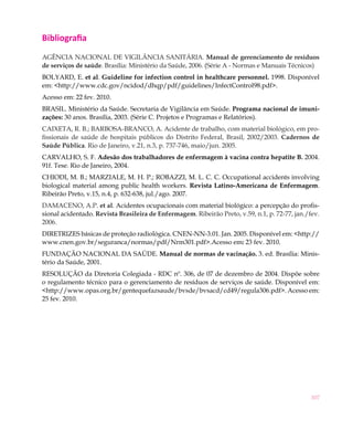 Bibliografia
AGÊNCIA NACIONAL DE VIGILÂNCIA SANITÁRIA. Manual de gerenciamento de resíduos
de serviços de saúde. Brasília: Ministério da Saúde, 2006. (Série A - Normas e Manuais Técnicos)
BOLYARD, E. et al. Guideline for infection control in healthcare personnel. 1998. Disponível
em: <http://www.cdc.gov/ncidod/dhqp/pdf/guidelines/InfectControl98.pdf>.
Acesso em: 22 fev. 2010.
BRASIL. Ministério da Saúde. Secretaria de Vigilância em Saúde. Programa nacional de imuni-
zações: 30 anos. Brasília, 2003. (Série C. Projetos e Programas e Relatórios).
CAIXETA, R. B.; BARBOSA-BRANCO, A. Acidente de trabalho, com material biológico, em pro-
fissionais de saúde de hospitais públicos do Distrito Federal, Brasil, 2002/2003. Cadernos de
Saúde Pública. Rio de Janeiro, v.21, n.3, p. 737-746, maio/jun. 2005.
CARVALHO, S. F. Adesão dos trabalhadores de enfermagem à vacina contra hepatite B. 2004.
91f. Tese. Rio de Janeiro, 2004.
CHIODI, M. B.; MARZIALE, M. H. P.; ROBAZZI, M. L. C. C. Occupational accidents involving
biological material among public health workers. Revista Latino-Americana de Enfermagem.
Ribeirão Preto, v.15, n.4, p. 632-638, jul./ago. 2007.
DAMACENO, A.P. et al. Acidentes ocupacionais com material biológico: a percepção do profis-
sional acidentado. Revista Brasileira de Enfermagem. Ribeirão Preto, v.59, n.1, p. 72-77, jan./fev.
2006.
DIRETRIZES básicas de proteção radiológica. CNEN-NN-3.01. Jan. 2005. Disponível em: <http://
www.cnen.gov.br/seguranca/normas/pdf/Nrm301.pdf>.Acesso em: 23 fev. 2010.
FUNDAÇÃO NACIONAL DA SAÚDE. Manual de normas de vacinação. 3. ed. Brasília: Minis-
tério da Saúde, 2001.
RESOLUÇÃO da Diretoria Colegiada - RDC nº. 306, de 07 de dezembro de 2004. Dispõe sobre
o regulamento técnico para o gerenciamento de resíduos de serviços de saúde. Disponível em:
<http://www.opas.org.br/gentequefazsaude/bvsde/bvsacd/cd49/regula306.pdf>. Acesso em:
25 fev. 2010.




                                                                                                307
 