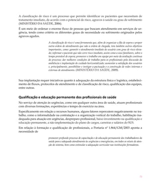 A classificação de risco é um processo que permite identificar os pacientes que necessitam de
tratamento imediato, de acordo com o potencial de risco, agravos à saúde ou grau de sofrimento
(MINISTÉRIO DA SAÚDE, 2006).
É um meio de ordenar o enorme fluxo de pessoas que buscam atendimento em serviços de ur-
gência, tendo como critério os diferentes graus de necessidade ou sofrimento originados pelos
agravos agudos.

                       A classificação de risco é uma ferramenta que, além de organizar a fila de espera e propor
                       outra ordem de atendimento que não a ordem de chegada, tem também outros objetivos
                       importantes, como: garantir o atendimento imediato do usuário com grau de risco eleva-
                       do; informar o paciente que não corre risco imediato, assim como a seus familiares, sobre o
                       tempo provável de espera; promover o trabalho em equipe por meio da avaliação contínua
                       do processo; dar melhores condições de trabalho para os profissionais pela discussão da
                       ambiência e implantação do cuidado horizontalizado; aumentar a satisfação dos usuários
                       e, principalmente, possibilitar e instigar a pactuação e a construção de redes internas e
                       externas de atendimento. (MINISTÉRIO DA SAÚDE, 2009).


Sua implantação requer iniciativas quanto à adequação da estrutura física e logística, estabeleci-
mento de fluxos, protocolos de atendimento e de classificação de risco, qualificação das equipes,
entre outras.


Qualificação e educação permanente dos profissionais de saúde
No serviço de atenção às urgências, como em qualquer outra área de saúde, atuam profissionais
com diversas formações, experiências e tempo de exercício na área.
Especificamente em relação a recursos humanos, alguns fatores repercutem negativamente no tra-
balho, como a informalidade na contratação e a organização vertical do trabalho, habilitação ina-
dequada para atuação em urgências, despreparo profissional, baixo investimento na qualificação e
educação permanente, a não implementação do plano de cargos, carreiras e salários do SUS.
Em relação à formação e qualificação de profissionais, a Portaria nº 1.864/GM/2003 aponta a
necessidade de

                       promover profundo processo de capacitação e de educação permanente dos trabalhadores da
                       saúde para o adequado atendimento às urgências e emergências, em todos os níveis de aten-
                       ção do sistema, bem como estimular a adequação curricular nas instituições formadoras.




                                                                                                               31
 