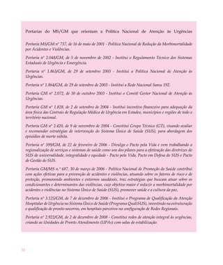 Portarias do MS/GM que orientam a Política Nacional de Atenção às Urgências


     Portaria MS/GM nº 737, de 16 de maio de 2001 - Política Nacional de Redução da Morbimortalidade
     por Acidentes e Violências.

     Portaria nº 2.048/GM, de 5 de novembro de 2002 - Institui o Regulamento Técnico dos Sistemas
     Estaduais de Urgência e Emergência.

     Portaria nº 1.863/GM, de 29 de setembro 2003 - Institui a Política Nacional de Atenção às
     Urgências.

     Portaria nº 1.864/GM, de 29 de setembro de 2003 - Institui a Rede Nacional Samu 192.

     Portaria GM nº 2.072, de 30 de outubro 2003 - Institui o Comitê Gestor Nacional de Atenção às
     Urgências.

     Portaria GM nº 1.828, de 2 de setembro de 2004 - Institui incentivo financeiro para adequação da
     área física das Centrais de Regulação Médica de Urgência em Estados, municípios e regiões de todo o
     território nacional.

     Portaria GM nº 2.420, de 9 de novembro de 2004 - Constitui Grupo Técnico (GT), visando avaliar
     e recomendar estratégias de intervenção do Sistema Único de Saúde (SUS), para abordagem dos
     episódios de morte súbita.

     Portaria nº 399/GM, de 22 de fevereiro de 2006 - Divulga o Pacto pela Vida e vem trabalhando a
     regionalização de serviços e sistemas de saúde como um dos pilares para a efetivação das diretrizes do
     SUS de universalidade, integralidade e equidade - Pacto pela Vida, Pacto em Defesa do SUS e Pacto
     de Gestão do SUS.

     Portaria GM/MS n.º 687, 30 de março de 2006 - Política Nacional de Promoção da Saúde contribui
     com ações efetivas para a prevenção de acidentes e violências, atuando sobre os fatores de risco e de
     proteção, promovendo ambientes e entornos saudáveis, traz estratégias que buscam atuar sobre os
     condicionantes e determinantes das violências, cujo objetivo maior é reduzir a morbimortalidade por
     acidentes e violências no Sistema Único de Saúde (SUS), promover saúde e a cultura da paz.

     Portaria nº 3.125/GM, de 7 de dezembro de 2006 - Institui o Programa de Qualificação da Atenção
     Hospitalar de Urgência no Sistema Único de Saúde (Programa QualiSUS), investindo na estruturação
     e qualificação de pronto-socorros, em hospitais parceiros na configuração de Redes Regionais.

     Portaria nº 2.922/GM, de 2 de dezembro de 2008 - Constitui redes de atenção integral às urgências,
     criando as Unidades de Pronto Atendimento (UPAs) com salas de estabilização.




32
 