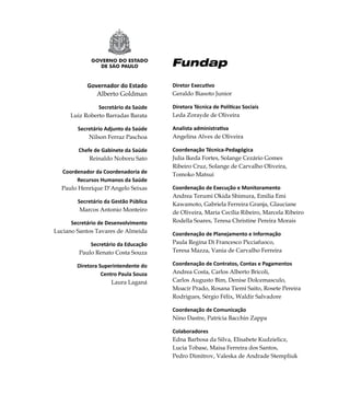 Governador do Estado       Diretor Executivo
                   Alberto Goldman         Geraldo Biasoto Junior

                    Secretário da Saúde    Diretora Técnica de Políticas Sociais
          Luiz Roberto Barradas Barata     Leda Zorayde de Oliveira

             Secretário Adjunto da Saúde   Analista administrativa
                 Nilson Ferraz Paschoa     Angelina Alves de Oliveira

             Chefe de Gabinete da Saúde    Coordenação Técnica-Pedagógica
                 Reinaldo Noboru Sato      Julia Ikeda Fortes, Solange Cezário Gomes
                                           Ribeiro Cruz, Solange de Carvalho Oliveira,
      Coordenador da Coordenadoria de      Tomoko Matsui
           Recursos Humanos da Saúde
      Paulo Henrique D‘Angelo Seixas       Coordenação de Execução e Monitoramento
                                           Andrea Terumi Okida Shimura, Emilia Emi
            Secretário da Gestão Pública   Kawamoto, Gabriela Ferreira Granja, Glauciane
             Marcos Antonio Monteiro       de Oliveira, Maria Cecília Ribeiro, Marcela Ribeiro
          Secretário de Desenvolvimento    Rodella Soares, Teresa Christine Pereira Morais
    Luciano Santos Tavares de Almeida      Coordenação de Planejamento e Informação
                 Secretário da Educação    Paula Regina Di Francesco Picciafuoco,
             Paulo Renato Costa Souza      Teresa Mazza, Vania de Carvalho Ferreira

            Diretora Superintendente do    Coordenação de Contratos, Contas e Pagamentos
                      Centro Paula Souza   Andrea Costa, Carlos Alberto Bricoli,
                          Laura Laganá     Carlos Augusto Bim, Denise Dolcemasculo,
                                           Moacir Prado, Rosana Tiemi Saito, Rosete Pereira
                                           Rodrigues, Sérgio Félix, Waldir Salvadore

                                           Coordenação de Comunicação
                                           Nino Dastre, Patrícia Bacchin Zappa

                                           Colaboradores
                                           Edna Barbosa da Silva, Elisabete Kudzielicz,
                                           Lucia Tobase, Maisa Ferreira dos Santos,
                                           Pedro Dimitrov, Valeska de Andrade Stempliuk




2
 