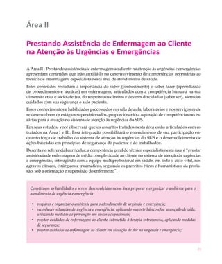 Área II

Prestando Assistência de Enfermagem ao Cliente
na Atenção às Urgências e Emergências
A Área II - Prestando assistência de enfermagem ao cliente na atenção às urgências e emergências
apresentam conteúdos que irão auxiliá-lo no desenvolvimento de competências necessárias ao
técnico de enfermagem, especialista nesta área de atendimento de saúde.
Estes conteúdos ressaltam a importância do saber (conhecimento) e saber fazer (aprendizado
de procedimentos e técnicas) em enfermagem, articulados com a competência humana na sua
dimensão ética e sócio-afetiva, do respeito aos direitos e deveres do cidadão (saber ser), além dos
cuidados com sua segurança e a do paciente.
Esses conhecimentos e habilidades processados em sala de aula, laboratórios e nos serviços onde
se desenvolvem os estágios supervisionados, proporcionarão a aquisição de competências neces-
sárias para a atuação no sistema de atenção às urgências do SUS.
Em seus estudos, você observará que os assuntos tratados nesta área estão articulados com os
tratados na Área I e III. Essa integração possibilitará o entendimento de sua participação en-
quanto força de trabalho do sistema de atenção às urgências do SUS e o desenvolvimento de
ações baseadas em princípios de segurança do paciente e do trabalhador.
Descrita no referencial curricular, a competência geral do técnico especialista nesta área é “prestar
assistência de enfermagem de média complexidade ao cliente no sistema de atenção às urgências
e emergências, interagindo com a equipe multiprofissional em saúde, em todo o ciclo vital, nos
agravos clínicos, cirúrgicos e traumáticos, seguindo os preceitos éticos e humanísticos da profis-
são, sob a orientação e supervisão do enfermeiro”.



  Constituem as habilidades a serem desenvolvidas nessa área preparar e organizar o ambiente para o
  atendimento de urgência e emergência

   •	 preparar e organizar o ambiente para o atendimento de urgência e emergência;
   •	 reconhecer situações de urgência e emergência, aplicando suporte básico e/ou avançado de vida,
      utilizando medidas de prevenção aos riscos ocupacionais;
   •	 prestar cuidados de enfermagem ao cliente submetido à terapia intravenosa, aplicando medidas
      de segurança;
   •	 prestar cuidados de enfermagem ao cliente em situação de dor na urgência e emergência;



                                                                                                       39
 