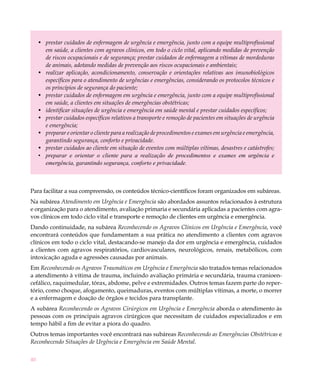 •	 prestar cuidados de enfermagem de urgência e emergência, junto com a equipe multiprofissional
        em saúde, a clientes com agravos clínicos, em todo o ciclo vital, aplicando medidas de prevenção
        de riscos ocupacionais e de segurança; prestar cuidados de enfermagem a vítimas de mordeduras
        de animais, adotando medidas de prevenção aos riscos ocupacionais e ambientais;
     •	 realizar aplicação, acondicionamento, conservação e orientações relativas aos imunobiológicos
        específicos para o atendimento de urgências e emergências, considerando os protocolos técnicos e
        os princípios de segurança do paciente;
     •	 prestar cuidados de enfermagem em urgência e emergência, junto com a equipe multiprofissional
        em saúde, a clientes em situações de emergências obstétricas;
     •	 identificar situações de urgência e emergência em saúde mental e prestar cuidados específicos;
     •	 prestar cuidados específicos relativos a transporte e remoção de pacientes em situações de urgência
        e emergência;
     •	 preparar e orientar o cliente para a realização de procedimentos e exames em urgência e emergência,
        garantindo segurança, conforto e privacidade.
     •	 prestar cuidados ao cliente em situação de eventos com múltiplas vítimas, desastres e catástrofes;
     •	 preparar e orientar o cliente para a realização de procedimentos e exames em urgência e
        emergência, garantindo segurança, conforto e privacidade.



Para facilitar a sua compreensão, os conteúdos técnico-científicos foram organizados em subáreas.
Na subárea Atendimento em Urgência e Emergência são abordados assuntos relacionados à estrutura
e organização para o atendimento, avaliação primaria e secundária aplicadas a pacientes com agra-
vos clínicos em todo ciclo vital e transporte e remoção de clientes em urgência e emergência.
Dando continuidade, na subárea Reconhecendo os Agravos Clínicos em Urgência e Emergência, você
encontrará conteúdos que fundamentam a sua prática no atendimento a clientes com agravos
clínicos em todo o ciclo vital, destacando-se manejo da dor em urgência e emergência, cuidados
a clientes com agravos respiratórios, cardiovasculares, neurológicos, renais, metabólicos, com
intoxicação aguda e agressões causadas por animais.
Em Reconhecendo os Agravos Traumáticos em Urgência e Emergência são tratados temas relacionados
a atendimento à vítima de trauma, incluindo avaliação primária e secundária, trauma cranioen-
cefálico, raquimedular, tórax, abdome, pelve e extremidades. Outros temas fazem parte do reper-
tório, como choque, afogamento, queimaduras, eventos com múltiplas vítimas, a morte, o morrer
e a enfermagem e doação de órgãos e tecidos para transplante.
A subárea Reconhecendo os Agravos Cirúrgicos em Urgência e Emergência aborda o atendimento às
pessoas com os principais agravos cirúrgicos que necessitam de cuidados especializados e em
tempo hábil a fim de evitar a piora do quadro.
Outros temas importantes você encontrará nas subáreas Reconhecendo as Emergências Obstétricas e
Reconhecendo Situações de Urgência e Emergência em Saúde Mental.

40
 