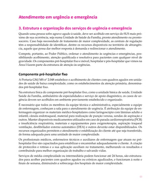 Atendimento em urgência e emergência

3. Estrutura e organização dos serviços de urgência e emergência
Quando uma pessoa sofre agravo agudo à saúde, deve ser acolhido em serviço do SUS mais pró-
ximo de sua ocorrência, seja numa Unidade de Saúde da Família, pronto atendimento ou pronto-
socorro. Caso haja necessidade de tratamento de maior complexidade, as centrais de regulação
têm a responsabilidade de identificar, dentre os recursos disponíveis no território de abrangên-
cia, aquele que possa dar melhor resposta à demanda e redirecionar o atendimento.
Compete, portanto, ao Poder Público, ordenar o atendimento às urgências e emergências, pos-
sibilitando acolhimento, atenção qualificada e resolutiva para pacientes com qualquer nível de
gravidade. Os componentes pré-hospitalar fixo e móvel, hospitalar e pós-hospitalar que vimos na
Área I fazem parte da estrutura de atenção às urgências.


Componente pré-hospitalar fixo
A Portaria GM/MS nº 2.048 estabelece o acolhimento de clientes com quadros agudos em unida-
des de saúde de baixa complexidade, como os estabelecimentos da atenção primária, denomina-
dos pré-hospitalar fixo.
Na estrutura física do componente pré-hospitalar fixo, como a unidade básica de saúde, Unidade
Saúde da Família, ambulatório de especialidades e serviço de apoio diagnóstico, os casos de ur-
gência devem ser acolhidos em ambiente previamente estabelecido e organizado.
É necessário que todos os membros da equipe técnica e administrativa, especialmente a equipe
de enfermagem, conheçam a sala para o atendimento de urgência. É atribuição da equipe de en-
fermagem organizar os materiais médico-hospitalares como laringoscópio com lâminas adulto e
infantil, cânula endotraqueal, material para realização de punção venosa, sondas de aspiração e
outros. Manter disponíveis medicamentos utilizados em caso de parada cardiorrespiratória (PCR)
e insuficiência respiratória, materiais e equipamentos para oxigenoterapia, aspiração traqueal
ventilação, desfibrilador externo automático (DEA) e outros deverão estar disponibilizados. Os
recursos organizados permitem o atendimento e estabilização do cliente até que seja transferido,
de forma adequada para uma unidade de maior complexidade.
Os profissionais médicos, enfermeiros técnicos e auxiliares de enfermagem que atuam no pré-
hospitalar fixo são capacitados para estabilizar e encaminhar adequadamente o cliente. A criação
de protocolos e rotinas e a sua aplicação auxiliam no tratamento, melhorando os resultados e
contribuindo para melhor organização do trabalho e salvando vidas.
Serviços de média complexidade ou intermediária podem funcionar até 24 horas, são estrutura-
dos para acolher pacientes com quadros agudos ou crônicos agudizados, e funcionam à noite e
finais de semana, diminuindo a sobrecarga dos hospitais de maior complexidade.



                                                                                              41
 