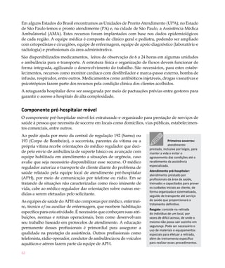 Em alguns Estados do Brasil encontramos as Unidades de Pronto Atendimento (UPA); no Estado
de São Paulo temos o pronto atendimento (PA) e, na cidade de São Paulo, a Assistência Médica
Ambulatorial (AMA). Estes recursos foram implantados com base nos dados epidemiológicos
de cada região. A equipe médica é composta de clínico geral e pediatra, podendo ser ampliado
com ortopedistas e cirurgiões, equipe de enfermagem, equipe de apoio diagnóstico (laboratório e
radiologia) e profissionais da área administrativa.
São disponibilizados medicamentos, leitos de observação de 6 a 24 horas em algumas unidades
e ambulância para o transporte. A estrutura física e organização de fluxos devem funcionar de
forma integrada, agilizando o desenvolvimento do trabalho. São necessários, para estes estabe-
lecimentos, recursos como monitor cardíaco com desfibrilador e marca-passo externo, bomba de
infusão, respirador, entre outros. Medicamentos como antibióticos injetáveis, drogas vasoativas e
psicotrópicos fazem parte dos recursos pela condição clínica dos clientes acolhidos.
A retaguarda hospitalar deve ser assegurada por meio de pactuações prévias entre gestores para
garantir o acesso a hospitais de alta complexidade.


Componente pré-hospitalar móvel
O componente pré-hospitalar móvel foi estruturado e organizado para prestação de serviços de
saúde à pessoa que necessita de socorro em locais como domicílios, vias públicas, estabelecimen-
tos comerciais, entre outros.
Ao pedir ajuda por meio da central de regulação 192 (Samu) ou
193 (Corpo de Bombeiro), o socorrista, parentes da vítima ou a                      Primeiros socorros:
própria vítima recebe orientações do médico regulador que deci-                     atendimento
                                                                       prestado, inclusive por leigos, para
de pelo envio de ambulância de suporte básico ou avançado com          manter a vida e evitar o
equipe habilitada em atendimento a situações de urgência, caso         agravamento das condições até o
avalie que seja necessário disponibilizar esse recurso. O médico       recebimento da assistência
                                                                       especializada.
regulador autoriza o transporte do cliente diante do problema de
                                                                       Atendimento pré-hospitalar:
saúde relatado pela equipe local de atendimento pré-hospitalar
                                                                       atendimento prestado por
(APH), por meio de comunicação por telefone ou rádio. Em se            profissionais da área da saúde,
tratando de situações não caracterizadas como risco iminente de        treinados e capacitados para prover
vida, cabe ao médico regulador dar orientações sobre outras me-        os cuidados iniciais ao cliente, de
                                                                       forma organizada e sistematizada,
didas a serem efetuadas pelo solicitante.                              seguido de transporte até serviço
As equipes de saúde do APH são compostas por médico, enfermei-         de saúde que proporcionará o
                                                                       tratamento definitivo.
ro, técnico e/ou auxiliar de enfermagem, que recebem habilitação
                                                                       Resgate: consiste na retirada
específica para esta atividade. É necessário que conheçam suas atri-   do indivíduo de um local, por
buições, normas e rotinas operacionais, bem como desenvolvam           vezes de difícil acesso, de onde o
seu trabalho baseado em protocolos de atendimento. A educação          mesmo não possa sair sozinho em
                                                                       segurança. Pode ser necessário o
permanente desses profissionais é primordial para assegurar a
                                                                       uso de materiais e equipamentos
qualidade na prestação da assistência. Outros profissionais como       especiais para efetuar a retirada,
telefonista, rádio-operador, condutor de ambulância ou de veículos     além de treinamento específico
aquáticos e aéreos fazem parte da equipe de APH.                       para realizar esses procedimentos.


42
 