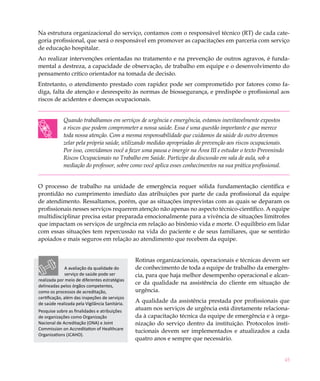Na estrutura organizacional do serviço, contamos com o responsável técnico (RT) de cada cate-
goria profissional, que será o responsável em promover as capacitações em parceria com serviço
de educação hospitalar.
Ao realizar intervenções orientadas no tratamento e na prevenção de outros agravos, é funda-
mental a destreza, a capacidade de observação, de trabalho em equipe e o desenvolvimento do
pensamento crítico orientador na tomada de decisão.
Entretanto, o atendimento prestado com rapidez pode ser comprometido por fatores como fa-
diga, falta de atenção e desrespeito às normas de biossegurança, e predispõe o profissional aos
riscos de acidentes e doenças ocupacionais.


             Quando trabalhamos em serviços de urgência e emergência, estamos inevitavelmente expostos
             a riscos que podem comprometer a nossa saúde. Essa é uma questão importante e que merece
             toda nossa atenção. Com a mesma responsabilidade que cuidamos da saúde do outro devemos
             zelar pela própria saúde, utilizando medidas apropriadas de prevenção aos riscos ocupacionais.
             Por isso, convidamos você a fazer uma pausa e imergir na Área III e estudar o texto Prevenindo
             Riscos Ocupacionais no Trabalho em Saúde. Participe da discussão em sala de aula, sob a
             mediação do professor, sobre como você aplica esses conhecimentos na sua prática profissional.


O processo de trabalho na unidade de emergência requer sólida fundamentação científica e
prontidão no cumprimento imediato das atribuições por parte de cada profissional da equipe
de atendimento. Ressaltamos, porém, que as situações imprevistas com as quais se deparam os
profissionais nesses serviços requerem atenção não apenas no aspecto técnico-científico. A equipe
multidisciplinar precisa estar preparada emocionalmente para a vivência de situações limítrofes
que impactam os serviços de urgência em relação ao binômio vida e morte. O equilíbrio em lidar
com essas situações tem repercussão na vida do paciente e de seus familiares, que se sentirão
apoiados e mais seguros em relação ao atendimento que recebem da equipe.


                                                Rotinas organizacionais, operacionais e técnicas devem ser
               A avaliação da qualidade do      de conhecimento de toda a equipe de trabalho da emergên-
               serviço de saúde pode ser        cia, para que haja melhor desempenho operacional e alcan-
realizada por meio de diferentes estratégias
delineadas pelos órgãos competentes,
                                                ce da qualidade na assistência do cliente em situação de
como os processos de acreditação,               urgência.
certificação, além das inspeções de serviços
de saúde realizada pela Vigilância Sanitária.
                                                A qualidade da assistência prestada por profissionais que
Pesquise sobre as finalidades e atribuições     atuam nos serviços de urgência está diretamente relaciona-
de organizações como Organização                da à capacitação técnica da equipe de emergência e à orga-
Nacional de Acreditação (ONA) e Joint           nização do serviço dentro da instituição. Protocolos insti-
Commission on Accreditation of Healthcare
                                                tucionais devem ser implementados e atualizados a cada
Organizations (JCAHO).
                                                quatro anos e sempre que necessário.


                                                                                                              45
 