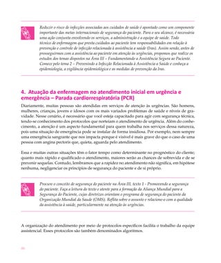 Reduzir o risco de infecções associadas aos cuidados de saúde é apontado como um componente
          importante das metas internacionais de segurança do paciente. Para o seu alcance, é necessária
          uma ação conjunta envolvendo os serviços, a administração e a equipe de saúde. Todo
          técnico de enfermagem que presta cuidados ao paciente tem responsabilidades em relação à
          prevenção e controle de infecção relacionada à assistência a saúde (Iras). Assim sendo, antes de
          prosseguirmos com a assistência ao paciente em atenção às urgências, propomos que realize os
          estudos dos temas dispostos na Área III – Fundamentando a Assistência Segura ao Paciente.
          Comece pelo tema 2 – Prevenindo a Infecção Relacionada à Assistência a Saúde e conheça a
          epidemiologia, a vigilância epidemiológica e as medidas de prevenção da Iras.




4. Atuação da enfermagem no atendimento inicial em urgência e
emergência – Parada cardiorrespiratória (PCR)
Diariamente, muitas pessoas são atendidas em serviços de atenção às urgências. São homens,
mulheres, crianças, jovens e idosos com os mais variados problemas de saúde e níveis de gra-
vidade. Nesse cenário, é necessário que você esteja capacitado para agir com segurança técnica,
tendo-se conhecimento dos protocolos que norteiam o atendimento de urgência. Além do conhe-
cimento, a atenção é um aspecto fundamental para quem trabalha nos serviços dessa natureza,
pois uma situação de emergência pode se instalar de forma insidiosa. Por exemplo, nem sempre
uma emergência sangrante que nos impacta porque é visível é mais grave do que o caso de uma
pessoa com angina pectoris que, quieta, aguarda pelo atendimento.

Essa e muitas outras situações têm o fator tempo como determinante no prognóstico do cliente;
quanto mais rápido e qualificado o atendimento, maiores serão as chances de sobrevida e de se
prevenir sequelas. Contudo, lembramos que a rapidez no atendimento não significa, em hipótese
nenhuma, negligenciar os princípios de segurança do paciente e de si próprio.


          Procure o conceito de segurança do paciente na Área III, texto 1 - Promovendo a segurança
          do paciente. Faça a leitura do texto e atente para a formação da Aliança Mundial para a
          Segurança do Paciente, cujas diretrizes orientam o programa de segurança do paciente da
          Organização Mundial da Saude (OMS). Reflita sobre o assunto e relacione-o com a qualidade
          da assistência à saúde, particularmente na atenção às urgências.




A organização do atendimento por meio de protocolos específicos facilita o trabalho da equipe
assistencial. Esses protocolos são também denominados algoritmos.



46
 