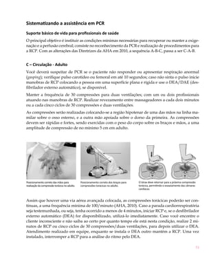 Sistematizando a assistência em PCR
Suporte básico de vida para profissionais de saúde
O principal objetivo é instituir as condições mínimas necessárias para recuperar ou manter a oxige-
nação e a perfusão cerebral; consiste no reconhecimento da PCR e realização de procedimentos para
a RCP. Com as alterações das Diretrizes da AHA em 2010, a sequência A-B-C, passa a ser C-A-B.


C – Circulação - Adulto
Você deverá suspeitar de PCR se o paciente não responder ou apresentar respiração anormal
(gasping); verifique pulso carotídeo ou femoral em até 10 segundos; caso não sinta o pulso inicie
manobras de RCP colocando a pessoa em uma superfície plana e rígida e use o DEA/DAE (des-
fibrilador externo automático), se disponível.
Manter a frequência de 30 compressões para duas ventilações; com um ou dois profissionais
atuando nas manobras de RCP. Realizar revezamento entre massageadores a cada dois minutos
ou a cada cinco ciclos de 30 compressões e duas ventilações.
As compressões serão realizadas colocando-se a região hipotenar de uma das mãos na linha ma-
milar sobre o osso esterno, e a outra mão apoiada sobre o dorso da primeira. As compressões
devem ser rápidas e fortes, sendo exercidas com o peso do corpo sobre os braços e mãos, a uma
amplitude de compressão de no mínimo 5 cm em adulto.




Posicionamento correto das mãos para           Posicionamento correto dos braços para   O tórax deve retornar para a próxima compressão
realização da compressão torácica no adulto.   compressões torácicas no adulto.         torácica, permitindo o esvaziamento das câmaras
                                                                                        cardíacas.



Assim que houver uma via aérea avançada colocada, as compressões torácicas poderão ser con-
tínuas, a uma frequência mínima de 100/minuto (AHA, 2010). Caso a parada cardiorrespiratória
seja testemunhada, ou seja, tenha ocorrido a menos de 4 minutos, iniciar RCP e, se o desfibrilador
externo automático (DEA) for disponibilizado, utilizá-lo imediatamente. Caso você encontre o
cliente inconsciente e não saiba ao certo por quanto tempo ele está nesta condição, realize 2 mi-
nutos de RCP ou cinco ciclos de 30 compressões/duas ventilações, para depois utilizar o DEA.
Atendimento realizado em equipe, enquanto se instala o DEA outro mantém a RCP. Uma vez
instalado, interromper a RCP para a análise do ritmo pelo DEA.

                                                                                                                                          51
 