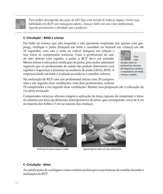 Para melhor desempenho das ações de SBV faça uma revisão de todas as etapas e treine suas
         habilidades em RCP com manequins adulto, criança e bebê com um e dois profissionais.
         Agende previamente a atividade com o professor.


     C- Circulação – Bebê e criança
     Em bebê ou criança que não responde e não apresenta respiração (ou apenas com gas-
     ping), verifique o pulso (braquial em bebê e carotídeo ou femoral em criança) em até
     10 segundos; caso não o sinta ou estiver inseguro em relação a
     isso inicie as compressões torácicas. Caso o profissional de saú-
                                                                                         Faça
     de não detecte com rapidez o pulso a RCP deve ser iniciada.                         uma
     Menos ênfase é colocada à verificação do pulso, pois dados adicionais revisão sobre os
     sugerem que os profissionais de saúde não podem determinar com        parâmetros normais
                                                                           da frequência cardíaca
     rapidez e segurança a presença ou ausência de pulso (AHA, 2010). A    e respiratória em bebê,
     responsividade em bebê é avaliada tocando-se o membro inferior.       criança e adulto.
     Na realização de RCP com um profissional iniciar com 30 compres-
     sões e em seguida duas ventilações; com dois profissionais, realizar
     15 compressões e em seguida duas ventilações. Manter essa proporção até a colocação da
     via aérea avançada.
     Compressões torácicas eficazes exigem a aplicação de força capazes de comprimir o tórax
     no mínimo um terço da dimensão anteroposterior do tórax, que corresponde, cerca de 4 cm
     na maioria dos bebês e 5 cm na maioria das crianças.




               Verificação de pulso braquial no bebê   Reanimação de bebê com dois profissionais




     C- Circulação - Idoso
     As calcificações de cartilagens costo-condrais podem provocar fraturas de costelas durante a
     realização da RCP.


52
 
