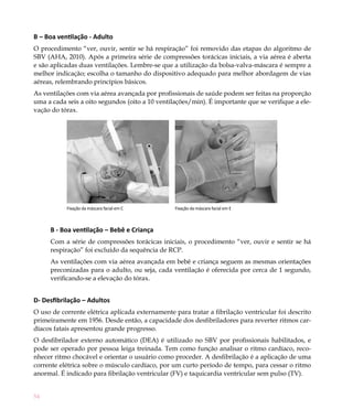 B – Boa ventilação - Adulto
O procedimento “ver, ouvir, sentir se há respiração” foi removido das etapas do algoritmo de
SBV (AHA, 2010). Após a primeira série de compressões torácicas iniciais, a via aérea é aberta
e são aplicadas duas ventilações. Lembre-se que a utilização da bolsa-valva-máscara é sempre a
melhor indicação; escolha o tamanho do dispositivo adequado para melhor abordagem de vias
aéreas, relembrando princípios básicos.
As ventilações com via aérea avançada por profissionais de saúde podem ser feitas na proporção
uma a cada seis a oito segundos (oito a 10 ventilações/min). É importante que se verifique a ele-
vação do tórax.




           Fixação da máscara facial em C        Fixação da máscara facial em E



     B - Boa ventilação – Bebê e Criança
     Com a série de compressões torácicas iniciais, o procedimento “ver, ouvir e sentir se há
     respiração” foi excluído da sequência de RCP.
     As ventilações com via aérea avançada em bebê e criança seguem as mesmas orientações
     preconizadas para o adulto, ou seja, cada ventilação é oferecida por cerca de 1 segundo,
     verificando-se a elevação do tórax.


D- Desfibrilação – Adultos
O uso de corrente elétrica aplicada externamente para tratar a fibrilação ventricular foi descrito
primeiramente em 1956. Desde então, a capacidade dos desfibriladores para reverter ritmos car-
díacos fatais apresentou grande progresso.
O desfibrilador externo automático (DEA) é utilizado no SBV por profissionais habilitados, e
pode ser operado por pessoa leiga treinada. Tem como função analisar o ritmo cardíaco, reco-
nhecer ritmo chocável e orientar o usuário como proceder. A desfibrilação é a aplicação de uma
corrente elétrica sobre o músculo cardíaco, por um curto período de tempo, para cessar o ritmo
anormal. É indicado para fibrilação ventricular (FV) e taquicardia ventricular sem pulso (TV).


54
 