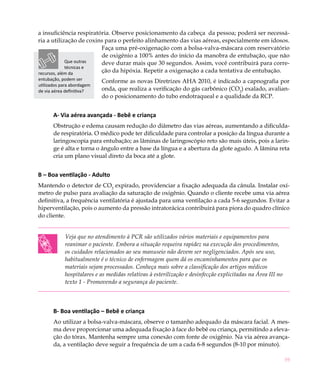 a insuficiência respiratória. Observe posicionamento da cabeça da pessoa; poderá ser necessá-
ria a utilização de coxins para o perfeito alinhamento das vias aéreas, especialmente em idosos.
                         Faça uma pré-oxigenação com a bolsa-valva-máscara com reservatório
                         de oxigênio a 100% antes do início da manobra de entubação, que não
             Que outras  deve durar mais que 30 segundos. Assim, você contribuirá para corre-
             técnicas e
recursos, além da        ção da hipóxia. Repetir a oxigenação a cada tentativa de entubação.
entubação, podem ser        Conforme as novas Diretrizes AHA 2010, é indicado a capnografia por
utilizados para abordagem
de via aérea definitiva?    onda, que realiza a verificação do gás carbônico (CO2) exalado, avalian-
                            do o posicionamento do tubo endotraqueal e a qualidade da RCP.


       A- Via aérea avançada - Bebê e criança
       Obstrução e edema causam redução do diâmetro das vias aéreas, aumentando a dificulda-
       de respiratória. O médico pode ter dificuldade para controlar a posição da língua durante a
       laringoscopia para entubação; as lâminas de laringoscópio reto são mais úteis, pois a larin-
       ge é alta e torna o ângulo entre a base da língua e a abertura da glote agudo. A lâmina reta
       cria um plano visual direto da boca até a glote.


B – Boa ventilação - Adulto
Mantendo o detector de CO2 expirado, providenciar a fixação adequada da cânula. Instalar oxí-
metro de pulso para avaliação da saturação de oxigênio. Quando o cliente recebe uma via aérea
definitiva, a frequência ventilatória é ajustada para uma ventilação a cada 5-6 segundos. Evitar a
hiperventilação, pois o aumento da pressão intratorácica contribuirá para piora do quadro clínico
do cliente.


            Veja que no atendimento à PCR são utilizados vários materiais e equipamentos para
            reanimar o paciente. Embora a situação requeira rapidez na execução dos procedimentos,
            os cuidados relacionados ao seu manuseio não devem ser negligenciados. Após seu uso,
            habitualmente é o técnico de enfermagem quem dá os encaminhamentos para que os
            materiais sejam processados. Conheça mais sobre a classificação dos artigos médicos
            hospitalares e as medidas relativas à esterilização e desinfecção explicitadas na Área III no
            texto 1 - Promovendo a segurança do paciente.



       B- Boa ventilação – Bebê e criança
       Ao utilizar a bolsa-valva-máscara, observe o tamanho adequado da máscara facial. A mes-
       ma deve proporcionar uma adequada fixação à face do bebê ou criança, permitindo a eleva-
       ção do tórax. Mantenha sempre uma conexão com fonte de oxigênio. Na via aérea avança-
       da, a ventilação deve seguir a frequência de um a cada 6-8 segundos (8-10 por minuto).

                                                                                                            59
 